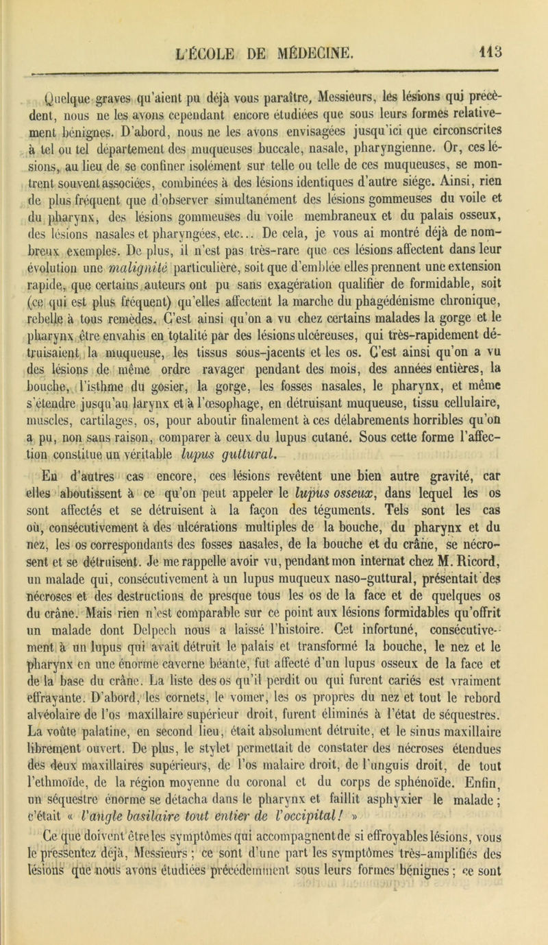 Quelque graves qu’aient pu déjà vous paraître, Messieurs, les lésions qui précè- dent, nous ne les avons cependant encore étudiées que sous leurs formes relative- ment bénignes. D’abord, nous ne les avons envisagées jusqu’ici que circonscrites à tel ou tel département des muqueuses buccale, nasale, pharyngienne. Or, ces lé- sions, au lieu de se confiner isolément sur telle ou telle de ces muqueuses, se mon- trent souvent associées, combinées à des lésions identiques d’autre siège. Ainsi, rien de plus fréquent que d’observer simultanément des lésions gommeuses du voile et du pharynx, des lésions gommeuses du voile membraneux et du palais osseux, des lésions nasales et pharyngées, etc... De cela, je vous ai montré déjà de nom- breux exemples. De plus, il n’est pas très-rare que ces lésions affectent dans leur évolution une malignité particulière, soit que d’emblée elles prennent une extension rapide, que certains auteurs ont pu sans exagération qualifier de formidable, soit (ce qui est plus fréquent) quelles affectent la marche du phagédénisme chronique, rebelle à tous remèdes. C’est ainsi qu’on a vu chez certains malades la gorge et le pharynx être envahis en totalité par des lésions ulcéreuses, qui très-rapidement dé- truisaient la muqueuse, les tissus sous-jacents et les os. C’est ainsi qu’on a vu des lésions de même ordre ravager pendant des mois, des années entières, la bouche, l’isthme du gosier, la gorge, les fosses nasales, le pharynx, et même s’étendre jusqu’au larynx et à l’œsophage, en détruisant muqueuse, tissu cellulaire, muscles, cartilages, os, pour aboutir finalement à ces délabrements horribles qu’on a pu, non sans raison, comparer à ceux du lupus cutané. Sous cette forme l’affec- tion constitue un véritable lupus guttural. En d’autres cas encore, ces lésions revêtent une bien autre gravité, car elles aboutissent à ce qu’on peut appeler le lupus osseux, dans lequel les os sont affectés et se détruisent à la façon des téguments. Tels sont les cas où, consécutivement à des ulcérations multiples de la bouche, du pharynx et du nez, les os correspondants des fosses nasales, de la bouche et du crâne, se nécro- sent et se détruisent. Je me rappelle avoir vu, pendant mon internat chez M. Ricord, un malade qui, consécutivement à un lupus muqueux naso-guttural, présentait des nécroses et des destructions de presque tous les os de la face et de quelques os du crâne. Mais rien n’est comparable sur ce point aux lésions formidables qu’offrit un malade dont Delpech nous a laissé l’histoire. Cet infortuné, consécutive- ment à un lupus qui avait détruit le palais et transformé la bouche, le nez et le pharynx en une énorme caverne béante, fut affecté d’un lupus osseux de la face et de la base du crâne. La liste des os qu’il perdit ou qui furent cariés est vraiment effrayante. D’abord, les cornets, le vomer, les os propres du nez et tout le rebord alvéolaire de l’os maxillaire supérieur droit, furent éliminés à l’état de séquestres. La voûte palatine, en second lieu, était absolument détruite, et le sinus maxillaire librement ouvert. De plus, le stylet permettait de constater des nécroses étendues des deux maxillaires supérieurs, de l’os malaire droit, de Languis droit, de tout l’ethmoïde, de la région moyenne du coronal et du corps de sphénoïde. Enfin, un séquestre énorme se détacha dans le pharynx et faillit asphyxier le malade ; c’était « Vangle basilaire tout entier de Voccipital! » Ce que doivent être les symptômes qui accompagnent de si effroyables lésions, vous le pressentez déjà, Messieurs ; ce sont d’une part les symptômes très-amplifiés des lésions que nous avons étudiées précédemment sous leurs formes bénignes ; ce sont