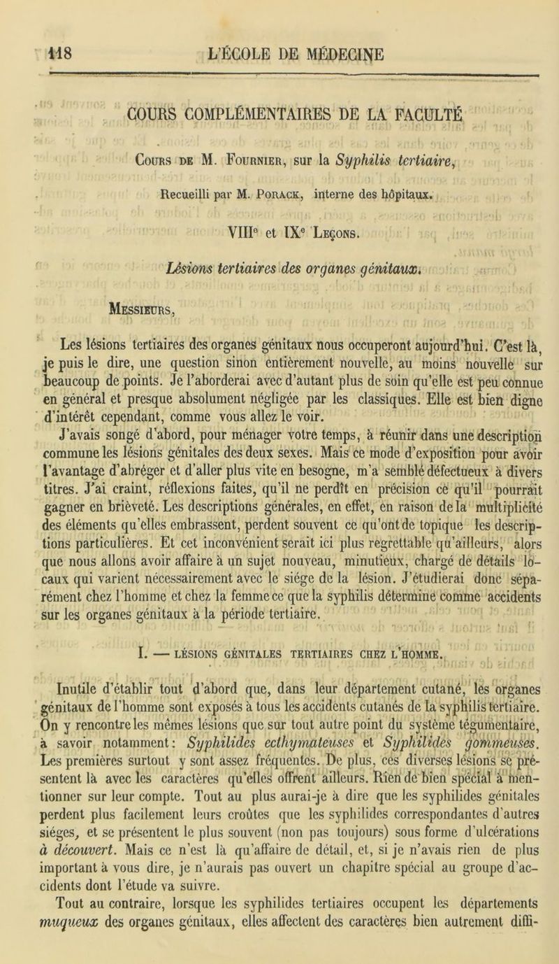 COURS COMPLÉMENTAIRES DE LA FACULTÉ Cours de M. Fournier, sur la Syphilis tertiaire, Recueilli par M. Porack, interne des hôpitaux. VIIIe et IXe Leçons. Lésions tertiaires des organes génitaux, Messieurs, Les lésions tertiaires des organes génitaux nous occuperont aujourd’hui. C’est là, je puis le dire, une question sinon entièrement nouvelle, au moins nouvelle sur beaucoup de points. Je l’aborderai avec d’autant plus de soin qu’elle est peu connue en général et presque absolument négligée par les classiques. Elle est bien digne d’intérêt cependant, comme vous allez le voir. J’avais songé d’abord, pour ménager votre temps, à réunir dans une description commune les lésions génitales des deux sexes. Mais ce mode d’exposition pour avoir l’avantage d’abréger et d’aller plus vite en besogne, m’a semblé défectueux à divers titres. J’ai craint, réflexions faites, qu’il ne perdît en précision ce qu’il pourrait gagner en brièveté. Les descriptions générales, en effet, en raison delà multiplicité des éléments qu’elles embrassent, perdent souvent ce qu’ont de topique les descrip- tions particulières. Et cet inconvénient serait ici plus regrettable qu’ailleurs, alors que nous allons avoir affaire à un sujet nouveau, minutieux, chargé de détails lo- caux qui varient nécessairement avec le siège de la lésion. J’étudierai donc sépa- rément chez l’homme et chez la femme ce que la syphilis détermine comme accidents sur les organes génitaux à la période tertiaire. : ... • , ; • 'i >■' f I. LÉSIONS GÉNITALES TERTIAIRES CHEZ L’HOMME. • • • * u '(1 Ou bUi *f H . mj bai l Inutile d’établir tout d’abord que, dans leur département cutané, les organes génitaux de l’homme sont exposés à tous les accidents cutanés de la syphilis tertiaire. On y rencontre les mêmes lésions que sur tout autre point du système tégumentaire, à savoir notamment: Syphilides ecthymateuses et Syphilides gommeuses. Les premières surtout y sont assez fréquentes. De plus, ces diverses lésions se pré- sentent là avec les caractères qu’elles offrent ailleurs. Rien de bien spécial à men- tionner sur leur compte. Tout au plus aurai-je à dire que les syphilides génitales perdent plus facilement leurs croûtes que les syphilides correspondantes d’autres sièges, et se présentent le plus souvent (non pas toujours) sous forme d’ulcérations à découvert. Mais ce n’est là qu’affaire de détail, et, si je n’avais rien de plus important à vous dire, je n’aurais pas ouvert un chapitre spécial au groupe d’ac- cidents dont l’étude va suivre. Tout au contraire, lorsque les syphilides tertiaires occupent les départements muqueux des organes génitaux, elles affectent des caractères bien autrement difli-