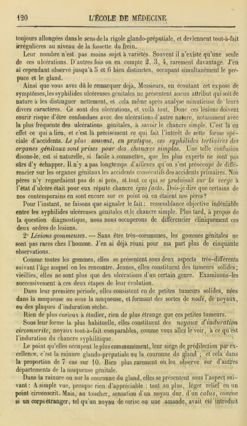 toujours allongées dans le sens de la rigole glando-préputiale, et deviennent tout-à-fait irrégulières au niveau de la fossette du frein. Leur nombre n’est pas moins sujet à variétés. Souvent il n’existe qu’une seule de ces ulcérations. D’autres fois on en compte 2, 3, 4, rarement davantage. J’en ai cependant observé jusqu’à 5 et 6 bien distinctes, occupant simultanément le pré- puce et le gland. Ainsi que vous avez dû le remarquer déjà, Messieurs, en écoutant cet exposé de symptômes,les syphilides ulcéreuses génitales ne présentent aucun attribut qui soit de nature à les distinguer nettement, et cela même après analyse minutieuse de leurs divers caractères. Ce sont des ulcérations, et voilà tout. Donc ces lésions doivent courir risque d’ètre confondues avec des ulcérations d’autre nature, notamment avec la plus fréquente des ulcérations génitales, à savoir le chancre simple. C’est là en effet ce qui a lieu, et c’est là précisément ce qui fait l’intérêt de cette forme spé- ciale d’accidents. Le plus souvent, en pratique, ces syphilides tertiaires des organes génitaux sont prises pour des changes simples. Une telle confusion disons-le, est si naturelle, si facile à commettre, que les plus experts ne sont pas sûrs d’y échapper. Il n’y a pas longtemps d’ailleurs qu'on s’est préoccupé de diffé- rencier sur les organes génitaux les accidents consécutifs des accidents primaires. Nos pères n’y regardaient pas de si près, et tout ce qui.se produisait sur la verge à l’état d’ulcère était pour eux réputé chancre ipso facto. Dois-je dire que certains de nos contemporains en sont encore sur ce point où en étaient nos pères? Pour l’instant, ne faisons que signaler le fait : ressemblance objective indéniable entre les syphilides ulcéreuses génitales et le chancre simple. Plus tard, à propos de la question diagnostique, nous nous occuperons de différencier cliniquement ces deux ordres de lésions. 2° Lésions gommeuses. — Sans être très-communes, les gommes génitales ne sont pas rares chez l’homme. J’en ai déjà réuni pour ma part plus de cinquante observations. Comme toutes les gommes, elles se présentent sous deux aspects très-différents suivant l’âge auquel on les rencontre. Jeunes, elles constituent des tumeurs solides; vieillies, elles ne sont plus que des ulcérations d’un certain genre. Examinons-les successivement à ces deux étapes de leur évolution. Dans leur première période, elles consistent en de petites tumeurs solides, nées dans la muqueuse ou sous la muqueuse, et formant des sortes de nodi, de noyaux, ou des plaques d’induration sèche. Rien de plus curieux à étudier, rien de plus étrange que ces petites tumeurs. Sous leur forme la plus habituelle, elles constituent des noyaux d'induration circonscrite, noyaux tout-à-fait comparables, comme vous allez le voir, à ce qu’est l’induration du chancre syphilitique. Le point qu’elles occupent le plus communément, leur siège de prédilection par ex- cellence, c’est la rainure glando-préputiale ou la couronne du gland ; et cela dans la proportion de 7 cas sur 10. Bien plus rarement on les observe sur d’autres départements de la muqueuse génitale. Dans ia rainure ou sur la couronne du gland, elles se présentent sous l’aspect sui- vant: A simple vue, presque rien d’appréciable ; tout au plus, léger relief en un point circonscrit. Mais, au toucher, sensation d’un noyau dur, d’un calus, comme si un corps étranger, tel qu’un noyau de cerise ou une amande, avait été introduit