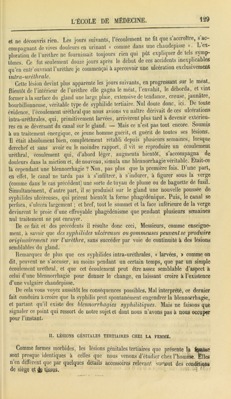 et ne découvris rien. Les jours suivants, l’écoulement ne fit que s accroître, s ac- compagnant de vives douleurs en urinant « comme dans une chaudepisse ». L ex- ploration de l’urèthre ne fournissait toujours rien qui put expliquer de tels symp- tômes. Ce fut seulement douze jours après le début de ces accidents inexplicables qu’en entr ouvrant l’urètbre je commençai à apercevoir une ulcération exclusivement intra-uréthrale. Cette lésion devint plus apparente les jours suivants, en progressant sur le méat. Bientôt de l’intérieur de l’urèthre elle gagna le méat, l’envahit, le déborda, et vint former à la surface du gland une large plaie, extensive de tendance, creuse, jaunâtre, bourbillonneuse, véritable type de syphilide tertiaire. Nul doute donc, ici. De toute évidence, l’écoulement uréthral que nous avions vu naître dérivait de ces ulcérations intra-uréthrales, qui, primitivement larvées, arrivèrent plus tard à devenir extéiieu- res en se déversant du canal sur le gland. — Mais ce n’est pas tout encore. Soumis à un traitement énergique, ce jeune homme guérit, et guérit de toutes ses lésions. Il était absolument bien, complètement rétabli depuis plusieurs semaines, lorsque derechef et sans avoir eu le moindre rapport, il vit se reproduire un écoulement uréthral, écoulement qui, d’abord léger, augmenta bientôt, s’accompagna de douleurs dans la miction et, de nouveau, simula une blennorrhagie véritable. Etait-ce là cependant une blennorrhagie ? Non, pas plus que la première fois. D une part, en effet, le canal ne tarda pas à s’infiltrer, à s’indurer, à figurer sous la verge (comme dans le cas précédent) une sorte de tuyau de plume ou de baguette de fusil. Simultanément, d’autre part, il se produisit sur le gland une nouvelle poussée de syphilides ulcéreuses, qui prirent bientôt la forme phagédénique. Puis, le canal se perfora, s’ulcéra largement ; et bref, tout le sommet et la face inférieure de la verge devinrent le proie d’une effroyable phagédénisme que pendant plusieurs semaines nul traitement ne put enrayer. De ce fait et des précédents il résulte donc ceci, Messieurs, comme enseigne- ment, à savoir que des syphilides ulcéreuses ou gommeuses peuvent se produire originairement sur l'urèthre, sans succéder par voie de continuité à des lésions semblables du gland. Remarquez de plus que ces syphilides intra-uréthrales, « larvées, » comme on dit, peuvent ne s’accuser, au moins pendant un certain temps, que par un simple écoulement uréthral, et que cet écoulement peut être assez semblable d’aspect à celui d’une blennorrhagie pour donner le change, en laissant croire à l’existence d’une vulgaire chaudepisse. De cela vous voyez aussitôt les conséquences possibles. Mal interprété, ce dernier fait conduira à croire que la syphilis peut spontanément engendrer la blennorrhagie, et partant qu’il existe des blennorrhagies syphilitiques. Mais ne faisons que signaler ce point qui ressort de notre sujet et dont nous n’avons pas à nous occuper pour l’instant. II. LÉSIONS GÉNITALES TERTIAIRES CHEZ LA FEMME. Comme formes morbides, les lésions génitales tertiaires que présente la ityatoe sont presque identiques à celles que nous venons d’étudier chez rhomihe. Elles n’en diffèrent que par quelques détails accessoires relevant surtout des conditions de siège et & tissus. il- r -1