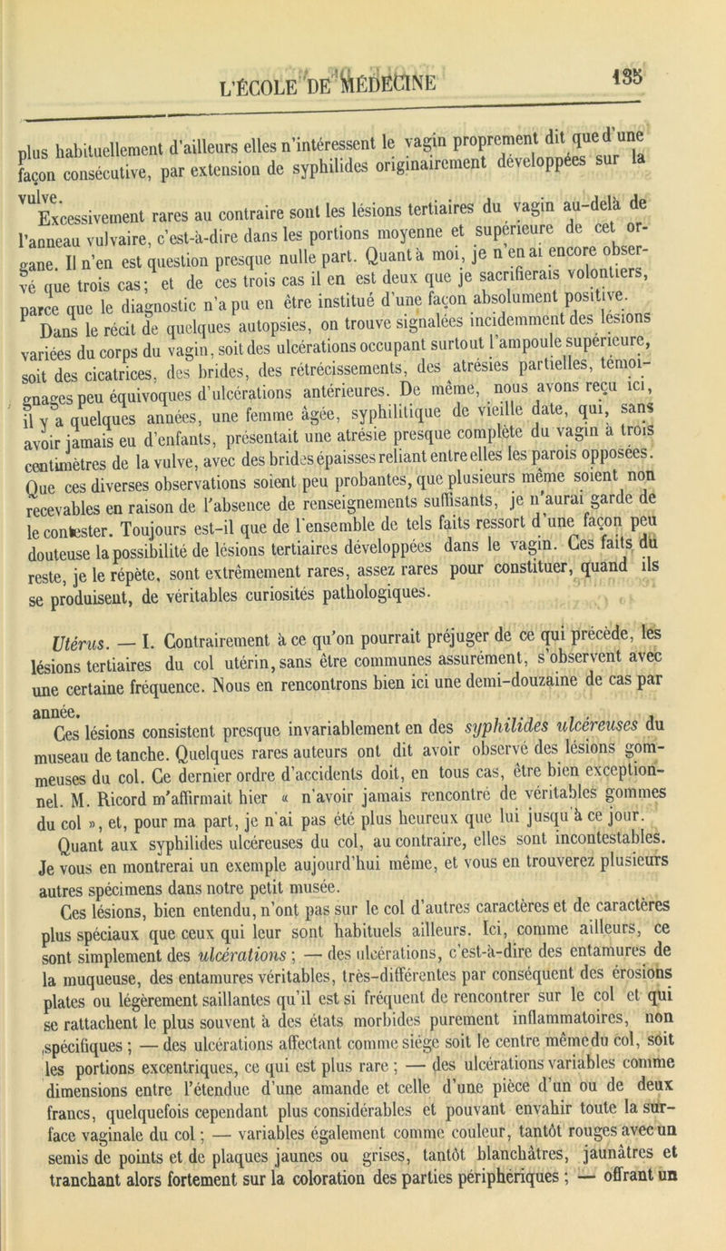 nlus habituellement d'ailleurs elles n’intéressent le vagin proprement dit que d’une façon consécutive, par extension de sypbilides originairement développées sur la V“Excessivement rares an contraire sont les lésions tertiaires du vagin au-delà de l’anneau vulvaire, cest-a-dire dans les portions moyenne et supérieure de cet or- «ne. Il n’en est question presque nulle part. Quanta moi, je n en ai encore obser- vé que trois cas; et de ces trois cas il en est deux que je sacrifierais volontiers, parce que le diagnostic n’a pu en être institue d une façon absolument positive. P Dans le récit de quelques autopsies, on trouve signalées incidemment des lésions variées du corps du vagin, soit des ulcérations occupant surtout l ampoule supérieure, soit des cicatrices, des brides, des rétrécissements, des atresies partielles, témoi- gnages peu équivoques d’ulcérations antérieures. De même, nous avons reçu ici, il v a quelques années, une femme âgée, syphilitique de vieille date, qui, sans avoir iamais en d’enfants, présentait une atrésie presque complété du vagin a trois centimètres de la vulve, avec des brides épaisses reliant entre elles les parois opposées. Que ces diverses observations soient peu probantes, que plusieurs meme soient non recevables en raison de l'absence de renseignements suffisants, je n aurai garde de le contester. Toujours est-il que de l'ensemble de tels faits ressort d’une façon peu douteuse la possibilité de lésions tertiaires développées dans le vagin. Des faits du reste, je le répète, sont extrêmement rares, assez rares pour constituer, quand ils se produisent, de véritables curiosités pathologiques. Utérus. — I. Contrairement à ce quon pourrait préjuger de ce qui précède, les lésions tertiaires du col utérin, sans être communes assurément, s observent avec une certaine fréquence. Nous en rencontrons bien ici une demi-douzaine de cas par année* Ces lésions consistent presque invariablement en des syphilides ulcéreuses du museau de tanche. Quelques rares auteurs ont dit avoir observé des lésions gom- meuses du col. Ce dernier ordre d’accidents doit, en tous cas, être bien exception- nel. M. Ricord m'affirmait hier « n’avoir jamais rencontré de véritables gommes du col », et, pour ma part, je n'ai pas été plus heureux que lui jusqu à ce jour. Quant aux syphilides ulcéreuses du col, au contraire, elles sont incontestables. Je vous en montrerai un exemple aujourd’hui même, et vous en trouverez plusieurs autres spécimens dans notre petit musée. Ces lésions, bien entendu, n’ont pas sur le col d’autres caractères et de caractères plus spéciaux que ceux qui leur sont habituels ailleurs. Ici, comme ailleurs, ce sont simplement des ulcérations ; — des ulcérations, c’est-à-dire des entamures de la muqueuse, des entamures véritables, très-différentes par conséquent des érosions plates ou légèrement saillantes qu’il est si fréquent de rencontrer sur le col et qui se rattachent le plus souvent à des états morbides purement inflammatoires, non .spécifiques ; — des ulcérations affectant comme siège soit le centre même du col, soit les portions excentriques., ce qui est plus rare ; — des ulcérations variables comme dimensions entre l’étendue d’une amande et celle d’une pièce d’un ou de deux francs, quelquefois cependant plus considérables et pouvant envahir toute la sur- face vaginale du col ; — variables également comme couleur, tantôt rouges avec un semis de points et de plaques jaunes ou grises, tantôt blanchâtres, jaunâtres et tranchant alors fortement sur la coloration des parties périphériques ; — offrant un