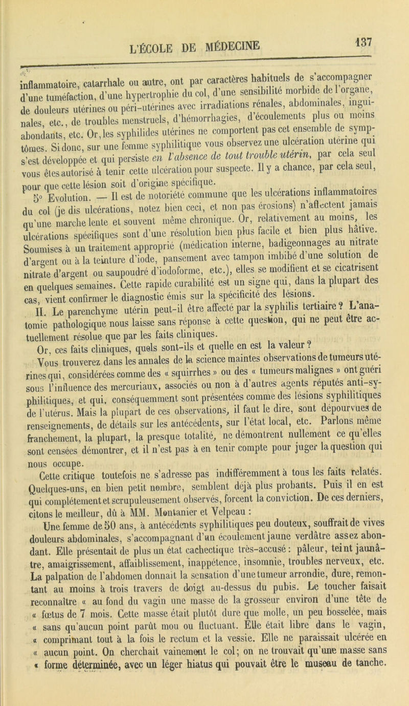 inflammatoire, catarrhale ou autre, ont par caractères habituels de s accompagner d’une tuméfaction, d’une hypertrophie du col, d’une sensibilité morbide de organe, de douleurs utérines ou péri-utérines avec irradiations rénales, abdominales, ingui- nales etc., de troubles menstruels, d’hémorrhagies, d écoulements plus ou moins abondants, etc. Or, les syphilides utérines ne comportent pas cet ensemble de symp- tômes. Si donc, sur une femme syphilitique vous observez une ulcération utenne qui s’est développée et qui persiste en l'absence de tout trouble utérin, par cela seu vous êtes autorisé à tenir cette ulcération pour suspecte. Il y a chance, par cela seul, pour que cette lésion soit d’origine spécifique. . go Evolution. Il est de notoriété commune que les ulcérations inflammatoires du col fie dis ulcérations, notez bien ceci, et non pas érosions) n’aflectent jamais nu’une marche lente et souvent même chronique. Or, relativement au moins, les ulcérations spécifiques sont d’une résolution bien plus facile et bien plus hâtive. Soumises à un traitement approprié (médication interne, badigeonnages an nitrate d’argent ou à la teinture d’iode, pansement avec tampon imbibe d une solution de nitrate d’argent ou saupoudré d’iodoforme, etc.), elles se modifient et se cicatrisent en quelques semaines. Cette rapide curabilité est un signe qui, dans la plupart des cas, vient confirmer le diagnostic émis sur la spécificité des lésions. II Le parenchyme utérin peut-il être affecté par la syphilis tertiaire . L ana- tomie pathologique nous laisse sans réponse à cette question, qui ne peut etre ac- tuellement résolue que par les faits cliniques. Or, ces faits cliniques, quels sont-ils et quelle en est la valeur? Vous trouverez dans les annales de k science maintes observations de tumeurs uté- rines qui, considérées comme des « squirrhes» ou des « tumeurs malignes » ont guéri sous rinüluence des mercuriaux, associés ou non à d autres agents réputés anti-sy- philitiques, et qui, conséquemment sont présentées comme des lésions syphilitiques de l’utérus. Mais la plupart de ces observations, il faut le dire, sont dépourvues de renseignements, de détails sur les antécédents, sur 1 état local, etc. Parlons même franchement, la plupart, la presque totalité, ne démontrent nullement ce qu elles sont censées démontrer, et il n’est pas a en tenir compte pour juger la question qui nous occupe. Cette critique toutefois ne s’adresse pas indifféremment à tous les faits relates. Quelques-uns, en bien petit nombre, semblent déjà plus probants. Puis il en est qui complètement et scrupuleusement observés, forcent la conviction. De ces derniers, citons le meilleur, dû à MM. Montanier et Velpeau : Une femme de 50 ans, à antécédents syphilitiques peu douteux, souffrait de vives douleurs abdominales, s’accompagnant d un écoulement jaune verdâtre assez abon- dant. Elle présentait de plus un état cachectique très-accusé: pâleur, teint jaunâ- tre, amaigrissement, affaiblissement, inappétence, insomnie, troubles nerveux, etc. La palpation de l’abdomen donnait la sensation d une tumeur arrondie, dure, remon- tant au moins à trois travers de doigt au-dessus du pubis. Le toucher faisait reconnaître « au fond du vagin une masse de la grosseur environ d’une tête de « fœtus de 7 mois. Cette masse était plutôt dure que molle, un peu bosselée, mais « sans qu’aucun point parût mou ou fluctuant. Elle était libre dans le vagin, « comprimant tout à la fois le rectum et la vessie. Elle ne paraissait ulcérée en « aucun point. On cherchait vainement le col; on ne trouvait qu’une masse sans « forme déterminée, avec un léger hiatus qui pouvait être le museau de tanche.