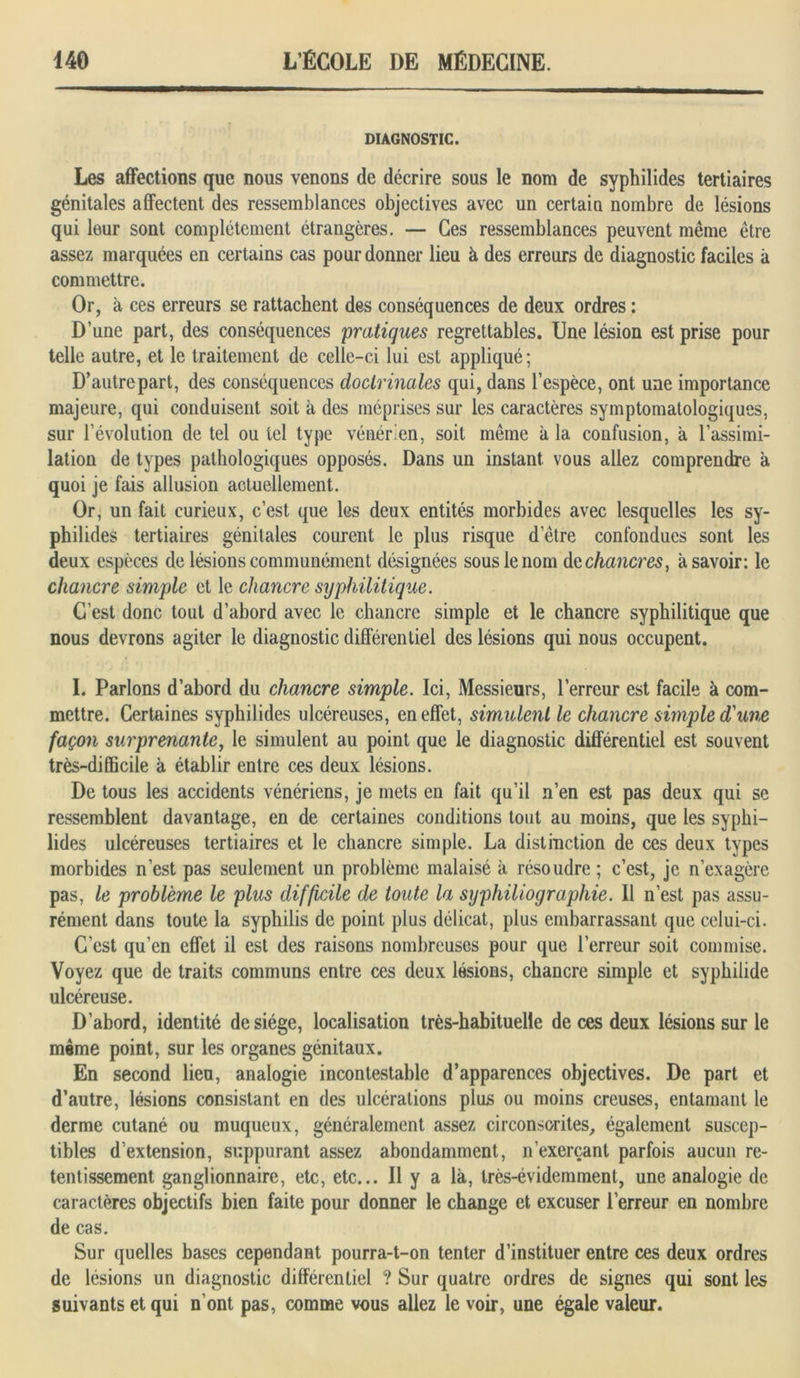 DIAGNOSTIC. Les affections que nous venons de décrire sous le nom de syphilides tertiaires génitales affectent des ressemblances objectives avec un certain nombre de lésions qui leur sont complètement étrangères. — Ces ressemblances peuvent même être assez marquées en certains cas pour donner lieu à des erreurs de diagnostic faciles à commettre. Or, à ces erreurs se rattachent des conséquences de deux ordres : D’une part, des conséquences pratiques regrettables. Une lésion est prise pour telle autre, et le traitement de celle-ci lui est appliqué; D’autre part, des conséquences doctrinales qui, dans l’espèce, ont une importance majeure, qui conduisent soit à des méprises sur les caractères symptomatologiques, sur l’évolution de tel ou tel type vénérien, soit même à 1a, confusion, a l’assimi- lation de types pathologiques opposés. Dans un instant vous allez comprendre a quoi je fais allusion actuellement. Or, un fait curieux, c’est que les deux entités morbides avec lesquelles les sy- philides tertiaires génitales courent le plus risque detre confondues sont les deux espèces de lésions communément désignées sous le nom dq chancres, à savoir: le chancre simple et le chancre syphilitique. C’est donc tout d’abord avec le chancre simple et le chancre syphilitique que nous devrons agiter le diagnostic différentiel des lésions qui nous occupent. I. Parlons d’abord du chancre simple. Ici, Messieurs, l’erreur est facile à com- mettre. Certaines syphilides ulcéreuses, en effet, simulent le chancre simple d'une façon surprenante, le simulent au point que le diagnostic différentiel est souvent très-difficile à établir entre ces deux lésions. De tous les accidents vénériens, je mets en fait qu’il n’en est pas deux qui se ressemblent davantage, en de certaines conditions tout au moins, que les syphi- lides ulcéreuses tertiaires et le chancre simple. La distinction de ces deux types morbides n’est pas seulement un problème malaisé à résoudre ; c’est, je n’exagère pas, le problème le plus difficile de toute la syphiliographie. Il n’est pas assu- rément dans toute la syphilis de point plus délicat, plus embarrassant que celui-ci. C’est qu’en effet il est des raisons nombreuses pour que l’erreur soit commise. Voyez que de traits communs entre ces deux lésions, chancre simple et syphilide ulcéreuse. D’abord, identité de siège, localisation très-habituelle de ces deux lésions sur le même point, sur les organes génitaux. En second lieu, analogie incontestable d’apparences objectives. De part et d’autre, lésions consistant en des ulcérations plus ou moins creuses, entamant le derme cutané ou muqueux, généralement assez circonscrites, également suscep- tibles d’extension, suppurant assez abondamment, n’exerçant parfois aucun re- tentissement ganglionnaire, etc, etc... Il y a là, très-évidemment, une analogie de caractères objectifs bien faite pour donner le change et excuser l’erreur en nombre de cas. Sur quelles bases cependant pourra-t-on tenter d’instituer entre ces deux ordres de lésions un diagnostic différentiel ? Sur quatre ordres de signes qui sont les suivants et qui n’ont pas, comme vous allez le voir, une égale valeur.