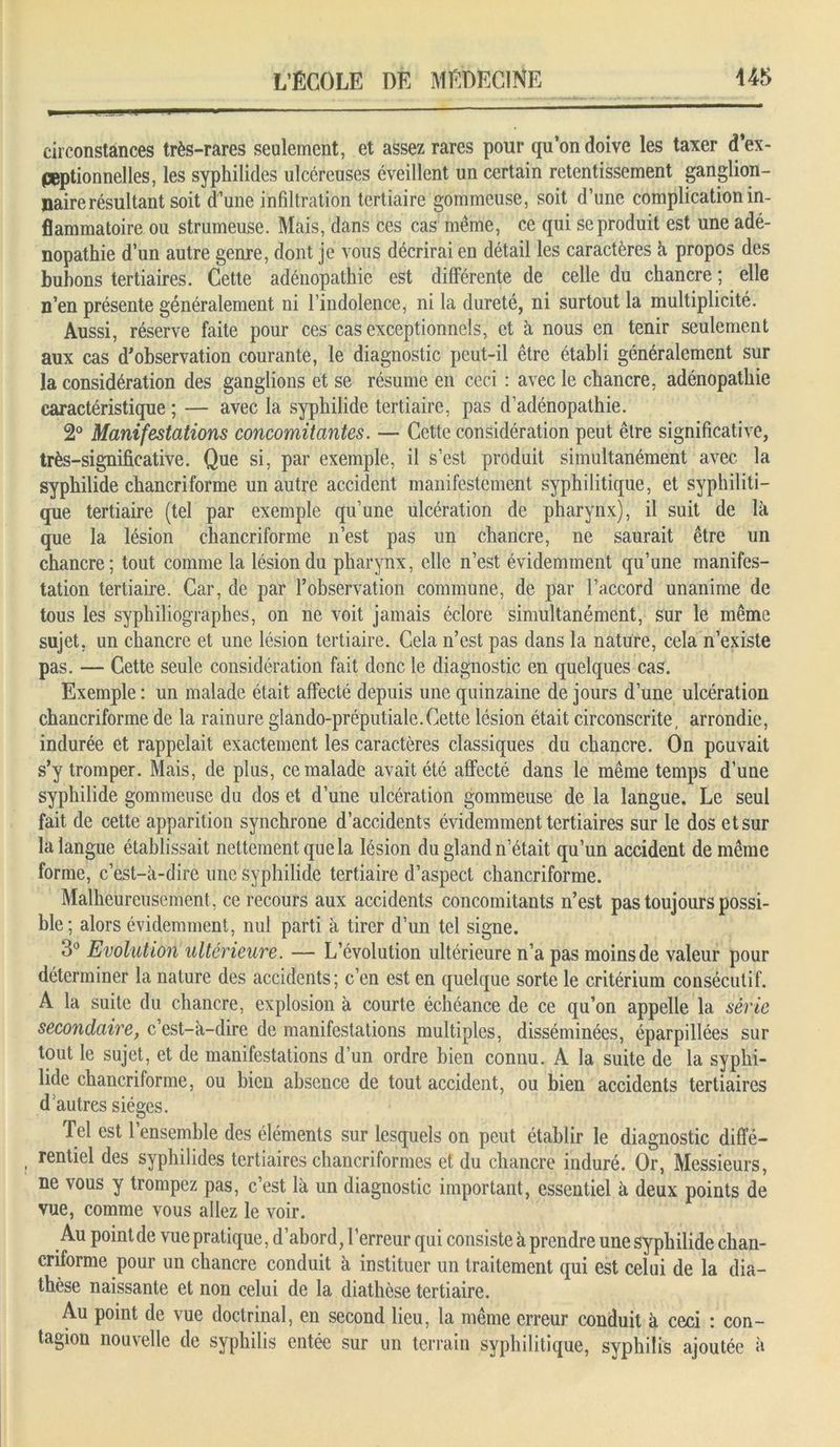 circonstances très-rares seulement, et assez rares pour qu’on doive les taxer d’ex- peptionnelles, les syphilides ulcéreuses éveillent un certain retentissement ganglion- naire résultant soit d’une infiltration tertiaire gommeuse, soit d’une complication in- flammatoire ou strumeuse. Mais, dans ces cas même, ce qui se produit est une adé- nopathie d’un autre genre, dont je vous décrirai en détail les caractères h propos des bubons tertiaires. Cette adénopathie est différente de celle du chancre ; elle n’en présente généralement ni l’indolence, ni la dureté, ni surtout la multiplicité. Aussi, réserve faite pour ces cas exceptionnels, et à nous en tenir seulement aux cas d’observation courante, le diagnostic peut-il être établi généralement sur la considération des ganglions et se résume en ceci : avec le chancre, adénopathie caractéristique ; — avec la syphilide tertiaire, pas d’adénopathie. 2° Manifestations concomitantes. — Cette considération peut être significative, très-significative. Que si, par exemple, il s’est produit simultanément avec la syphilide chancriforme un autre accident manifestement syphilitique, et syphiliti- que tertiaire (tel par exemple qu’une ulcération de pharynx), il suit de là que la lésion chancriforme n’est pas un chancre, ne saurait être un chancre; tout comme la lésion du pharynx, elle n’est évidemment qu’une manifes- tation tertiaire. Car, de par l’observation commune, de par l’accord unanime de tous les syphiliographes, on ne voit jamais éclore simultanément, sur le même sujet, un chancre et une lésion tertiaire. Cela n’est pas dans la nature, cela n’existe pas. — Cette seule considération fait donc le diagnostic en quelques cas. Exemple : un malade était affecté depuis une quinzaine de jours d’une ulcération chancriforme de la rainure glando-préputiale.Cette lésion était circonscrite, arrondie, indurée et rappelait exactement les caractères classiques du chancre. On pouvait s’y tromper. Mais, de plus, ce malade avait été affecté dans le même temps d’une syphilide gommeuse du dos et d’une ulcération gommeuse de la langue. Le seul fait de cette apparition synchrone d’accidents évidemment tertiaires sur le dos et sur la langue établissait nettement que la lésion du gland n’était qu’un accident de même forme, c’est-à-dire une syphilide tertiaire d’aspect chancriforme. Malheureusement , ce recours aux accidents concomitants n’est pas toujours possi- ble; alors évidemment, nul parti à tirer d’un tel signe. 3° Evolution ultérieure. — L’évolution ultérieure n’a pas moins de valeur pour déterminer la nature des accidents; c’en est en quelque sorte le critérium consécutif. A la suite du chancre, explosion à courte échéance de ce qu’on appelle la série secondaire, c’est-à-dire de manifestations multiples, disséminées, éparpillées sur tout le sujet, et de manifestations d’un ordre bien connu. A la suite de la syphi- lide chancriforme, ou bien absence de tout accident, ou bien accidents tertiaires dautres sièges. Tel est l’ensemble des éléments sur lesquels on peut établir le diagnostic diffé- rentiel des syphilides tertiaires chancriformcs et du chancre induré. Or, Messieurs, ne vous y trompez pas, c’est là un diagnostic important, essentiel à deux points de vue, comme vous allez le voir. Au point de vue pratique, d’abord, l’erreur qui consiste à prendre une syphilide chan- criforme pour un chancre conduit à instituer un traitement qui est celui de la dia- thèse naissante et non celui de la diathèse tertiaire. Au point de vue doctrinal, en second lieu, la meme erreur conduit à ceci : con- tagion nouvelle de syphilis entée sur un terrain syphilitique, syphilis ajoutée à