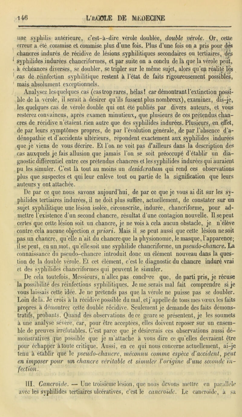 une syphilis antérieure, c’est-à-dire vérole doublée, double vérole. Or, cette erreur a été commise et commise plus d’une fois. Plus d’une fois on a pris pour des chancres indurés de récidive de lésions syphilitiques secondaires ou tertiaires, des syphilides indurées chancriformes, et par suite on a conclu de là que la vérole peut, à échéances diverses, se doubler, se tripler sur le même sujet, alors qu’en réalité les cas de réinfection syphilitique restent à l’état de faits rigoureusement possibles, mais absolument exceptionnels. Analysez lesquelques cas (cas trop rares, hélas! car démontrant l’extinction possi- ble de la vérole, il serait à désirer qu’ils fussent plus nombreux), examinez, dis-je, les quelques cas de vérole double qui ont été publiés par divers auteurs, et vous resterez convaincus, après examen minutieux, que plusieurs de ces prétendus chan- cres de récidive n’étaient rien autre que des syphilides indurées. Plusieurs, en effet, de par leurs symptômes propres, de par l’évolution générale, de par l’absence d’a- dénopathie et d’accidents ultérieurs, répondent exactement aux syphilides indurées que je viens de vous décrire. Et l’on ne voit pas d’ailleurs dans la description des cas auxquels je fais allusion que jamais l’on se soit préoccupé d’établir un dia- gnostic différentiel entre ces prétendus chancres et les syphilides indurées qui auraient pu les simuler. C’est là tout au moins un desideratum qui rend ces observations plus que suspectes et qui leur enlève tout ou partie de la signification que leurs auteurs y ont attachée. De par ce que nous savons aujourd’hui, de par ce que je vous ai dit sur les sy- philides tertiaires indurées, il ne doit plus suffire, actuellement, de constater sur un sujet syphilitique une lésion isolée, circonscrite, indurée, chancriforme, pour ad- mettre l’existence d’un second chancre, résultat d’une contagion nouvelle. Il se peut certes que cette lésion soit un chancre, je ne vois à cela aucun obstacle, je n’élève contre cela aucune objection a priori. Mais il se peut aussi que cette lésion ne soit pas un chancre, qu’elle n'ait du chancre que la physionomie, le masque, l’apparence; il se peut, en un mot, qu’ellesoit une syphilide chancriforme, un pseudo-chancre. La connaissance du pseudo-chancre introduit donc un élément nouveau dans la ques- tion de la double vérole. Et cet élément, c’est le diagnostic du chancre induré vrai et des syphilides chancriformes qui peuvent le simuler. De cela toutefois, Messieurs, n’allez pas conclure que, de parti pris, je récuse la possibilité des réinfections syphilitiques. Je me serais mal fait comprendre si je vous laissais cette idée. Je ne prétends pas que la vérole ne puisse pas se doubler. Loin delà. Je crois à la récidive possible du mal, et j’appelle de tous mes vœux les faits propres à démontrer cette double récidive. Seulement je demande des faits démons- tratifs, probants. Quand des observations de ce genre se présentent, je les soumets à une analyse sévère, car, pour être acceptées, elles doivent reposer sur un ensem- ble de preuves irréfutables. C’est parce que je désirerais ces observations aussi dé- monstratives que possible que je m’attache à vous dire ce qu’elles devraient être pour échapper à toute critique. Aussi, en ce qui nous concerne actuellement, ai-je tenu à établir que le pseudo-chancre, méconnu comme espèce d'accident, peut en imposer pour un chancre véritable et simuler Vorigine d’une seconde in- fection. III. Cancroide.— Une troisième lésion, que nous devons mettre en parallèle avec les syphilides tertiaires ulcératives, c’est le cancroide. Le cancroide, à sa