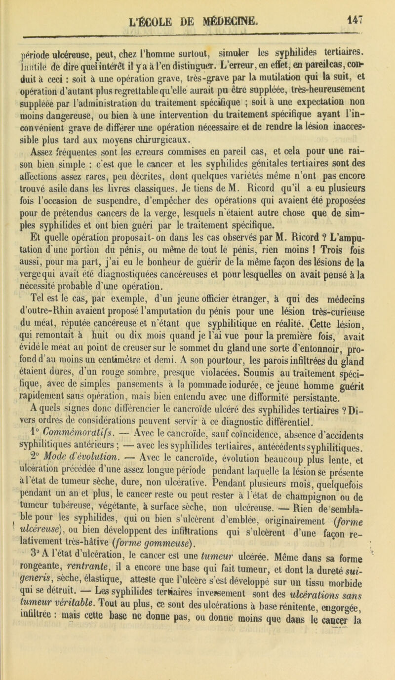 période ulcéreuse, peut, chez l’homme surtout, simuler les syphilides tertiaires. Inutile de dire quel intérêt il y a k l’en distinguer. L’erreur, en effet, en pareilcas, con- duit à ceci : soit à une opération grave, très-grave par la mutilation qui la suit, et opération d’autant plus regrettable quelle aurait pu être suppléée, très-heureusement suppléée par l’administration du traitement spécifique ; soit à une expectation non moins dangereuse, ou bien à une intervention du traitement spécifique ayant 1 in- convénient grave de différer une opération nécessaire et de rendre la lésion inacces- sible plus tard aux moyens chirurgicaux. Assez fréquentes sont les erreurs commises en pareil cas, et cela pour une rai- son bien simple : c’est que le cancer et les syphilides génitales tertiaires sont des affections assez rares, peu décrites, dont quelques variétés même n’ont pas encore trouvé asile dans les livres classiques. Je tiens deM. Ricord qu’il a eu plusieurs fois l’occasion de suspendre, d’empêcher des opérations qui avaient été proposées pour de prétendus cancers de la verge, lesquels n’étaient autre chose que de sim- ples syphilides et ont bien guéri par le traitement spécifique. Et quelle opération proposait-on dans les cas observés par M. Ricord ? L’ampu- tation d’une portion du pénis, ou même de tout le pénis, rien moins ! Trois fois aussi, pour ma part, j’ai eu le bonheur de guérir de la même façon des lésions de la verge qui avait été diagnostiquées cancéreuses et pour lesquelles on avait pensé à la nécessité probable d’une opération. Tel est le cas, par exemple, d’un jeune officier étranger, à qui des médecins d’outre-Rhin avaient proposé l’amputation du pénis pour une lésion très-curieuse du méat, réputée cancéreuse et netant que syphilitique en réalité. Cette lésion, qui remontait à huit ou dix mois quand je l’ai vue pour la première fois, avait évidéle méat au point de creuser sur le sommet du gland une sorte d’entonnoir, pro- fond d’au moins un centimètre et demi. A son pourtour, les parois infiltrées du gland étaient dures, d’un rouge sombre, presque violacées. Soumis au traitement spéci- fique, avec de simples pansements a la pommade iodurée, ce jeune homme guérit rapidement sans opération, mais bien entendu avec une difformité persistante. A quels signes donc différencier le cancroïde ulcéré des syphilides tertiaires ? Di- vers ordres de considérations peuvent servir k ce diagnostic différentiel. 1° Commémoratifs. — Avec le cancroïde, sauf coïncidence, absence d’accidents syphilitiques antérieurs ; — avec les syphilides tertiaires, antécédents syphilitiques. Mode dévolution. — Avec le cancroïde, évolution beaucoup plus lente, et ulcération précédée d’une assez longue période pendant laquelle la lésion se présente kl état de tumeur sèche, dure, non ulcérative. Pendant plusieurs mois, quelquefois pendant un an et plus, le cancer reste ou peut rester k l’état de champignon ou de tumeur tubéreuse, végétante, à surface sèche, non ulcéreuse.—Rien de sembla- ble pour les syphilides, qui ou bien s’ulcèrent d’emblée, originairement (forme ulcéreuse), ou bien développent des infiltrations qui s’ulcèrent d’une façon re- lativement très-hâtive (forme gommeuse). 33 A 1 état d’ulcération, le cancer est une tumeur ulcérée. Même dans sa forme rongeante, rentrante, il a encore une base qui fait tumeur, et dont la dureté sui- generis, sèche, élastique, atteste que l’ulcère s’est développé sur un tissu morbide qui se détruit. — Les syphilides tertiaires invepsement sont des ulcérations sans tumeur véritable. Tout au plus, ce sont des ulcérations k base rénitente, engorgée infiltrée : mais cette base ne donne pas, ou donne moins que dans le cancer la