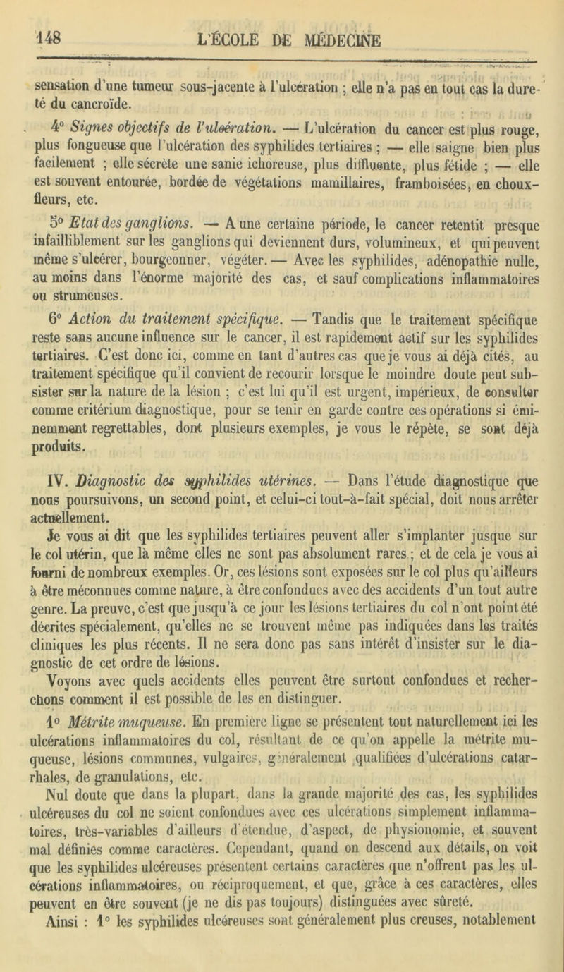 sensation d’une tumeur sous-jacente à l’ulcération ; elle n’a pas en tout cas la dure- té du cancroïde. .* r ■ i u 4° Signes objectifs de Vulcération. — L’ulcération du cancer est plus rouge, plus fongueuse que l’ulcération des syphilides tertiaires ; — elle saigne bien plus facilement ; elle sécrète une sanie ichoreuse, plus diffluente, plus fétide ; — elle est souvent entourée, bordée de végétations mamillaires, framboisées, en choux- fleurs, etc. 5° Etat des ganglions. — A une certaine période, le cancer retentit presque infailliblement sur les ganglions qui deviennent durs, volumineux, et qui peuvent même s’ulcérer, bourgeonner, végéter.— Avec les syphilides, adénopathie nulle, au moins dans l’énorme majorité des cas, et sauf complications inflammatoires ou strumeuses. 6° Action du traitement spécifique. — Tandis que le traitement spécifique reste sans aucune influence sur le cancer, il est rapidement actif sur les syphilides tertiaires. C’est donc ici, comme en tant d’autres cas que je vous ai déjà cités, au traitement spécifique qu’il convient de recourir lorsque le moindre doute peut sub- sister sur la nature de la lésion ; c’est lui qu’il est urgent, impérieux, de consulter comme critérium diagnostique, pour se tenir en garde contre ces opérations si émi- nemment regrettables, dont plusieurs exemples, je vous le répète, se sont déjà produits. IV. Diagnostic des syphilides utérines. — Dans l’étude diagnostique que nous poursuivons, un second point, et celui-ci tout-à-fait spécial, doit nous arrêter actuellement. Je vous ai dit que les syphilides tertiaires peuvent aller s’implanter jusque sur le col utérin, que là même elles ne sont pas absolument rares ; et de cela je vous ai fourni de nombreux exemples. Or, ces lésions sont exposées sur le col plus qu’ailleurs à être méconnues comme nature, à être confondues avec des accidents d’un tout autre genre. La preuve, c’est que jusqu’à ce jour les lésions tertiaires du col n’ont point été décrites spécialement, qu’elles ne se trouvent même pas indiquées dans les traités cliniques les plus récents. Il ne sera donc pas sans intérêt d’insister sur le dia- gnostic de cet ordre de lésions. Voyons avec quels accidents elles peuvent être surtout confondues et recher- chons comment il est possible de les en distinguer. ■ ■* » 1° Métrite muqueuse. En première ligne se présentent tout naturellement ici les ulcérations inflammatoires du col, résultant de ce qu’on appelle la métrite mu- queuse, lésions communes, vulgaires, généralement qualifiées d’ulcérations catar- rhales, de granulations, etc. Nul doute que dans la plupart, dans la grande majorité des cas, les syphilides ulcéreuses du col ne soient confondues avec ces ulcérations simplement inflamma- toires, très-variables d’ailleurs d étendue, d’aspect, de physionomie, et souvent mal définies comme caractères. Cependant, quand on descend aux détails, on voit que les syphilides ulcéreuses présentent certains caractères que n’offrent pas les ul- cérations inflammatoires, ou réciproquement, et que, grâce à ces caractères, elles peuvent en être souvent (je ne dis pas toujours) distinguées avec sûreté. Ainsi : 1° les syphilides ulcéreuses sont généralement plus creuses, notablement