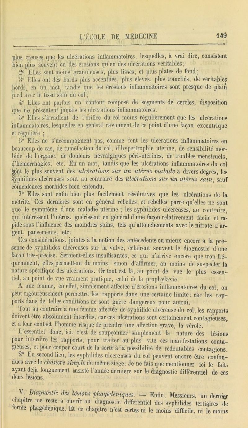 plus creuses que les ulcérations inflammatoires, lesquelles, à vrai dire, consistent bien plus souvent en des érosions qu’en des ulcérations véritables ; 2° Elles sont moins granuleuses, plus lisses, et plus plates de fond; 3° Elles ont des bords plus accentués, plus élevés, plus tranchés, de véritables bords, en un mot, tandis que les érosions inflammatoires sont presque de plain pied avec le tissu sain du col ; 4° Elles ont parfois un contour composé de segments de cercles, disposition que ne présentent jamais les ulcérations inflammatoires. 5° Elles s’irradient de l'orifice du col moins régulièrement que les ulcérations inflammatoires, lesquelles en général rayonnent de ce point d’une façon excentrique et régulière ; 6° Elles ne s’accompagnent pas, comme font les ulcérations inflammatoires en beaucoup de cas, de tuméfaction du col, d’hypertrophie utérine, de sensibilité mor- bide de l’organe, de douleurs névralgiques péri-utérines, de troubles menstruels, d’hémorrhagies, etc. En un mot, tandis que les ulcérations inflammatoires du col §pnt le plus souvent des ulcérations sur un utérus malade à divers degrés, les %philides ulcéreuses sont au contraire des ulcérations sur un utérus sain, sauf coïncidences morbides bien entendu. 7° Elles sont enfin bien plus facilement résolutives que les ulcérations de la métrite. Ces dernières sont en général rebelles, et rebelles parce qu’elles ne sont que le symptôme d’une maladie utérine ; les syphilides ulcéreuses, au contraire, qui intéressent l’utérus, guérissent en général d’une façon relativement facile et ra- pide sous l’influence des moindres soins, tels qu’attouchements avec le nitrate d’ar- gent, pansements, etc. Ces considérations, jointes à la notion des antécédents ou mieux encore à la pré- sence de syphilides ulcéreuses sur la vulve, éclairent souvent le diagnostic d’une façon très-précise. Seraient-elles insuffisantes, ce qui n'arrive encore que trop fré- quemment, elles permettent du moins, sinon d’affirmer, au moins de suspecter la nature spécifique des ulcérations. Or tout est là, au point de vue le plus essen- tiel, au point de vue vraiment pratique, celui de la prophylaxie. A une femme, en effet, simplement affectée d’érosions inflammatoires du col. on peut rigoureusement permettre les rapports dans une certaine limite ; car les rap- ports dans de telles conditions ne sont guère dangereux pour autrui. Tout au contraire à une femme affectée de syphilide ulcéreuse du col, les rapports doivent être absolument interdits, car ces ulcérations sont certainement contagieuses, et à leur contact l’homme risque de prendre une affection grave, la vérole. L’essentiel donc, ici, c’est de soupçonner simplement la nature des lésions pour interdire les rapports, pour traiter au plus vite ces manifestations conta- gieuses, et pour couper court de la sorte à la possibilité de redoutables contagions. 2° En second lieu, les syphilides ulcéreuses du col peuvent encore être confon- dues avec le chancre simple de même siège. Je ne fais que mentionner ici le fait, ayant déjà longuement insisté l’année dernière sur le diagnostic différentiel de ces deux lésions. . V: Dwmsttc des lésions phagédéniques. - Enfin, Messieurs, un dernier cnapitre me reste a ouvrir au diagnostic différentiel des syphilides tertiaires de lonne phagedemque. Et ce chapitre n’est certes ni le moins difficile, ni le moins