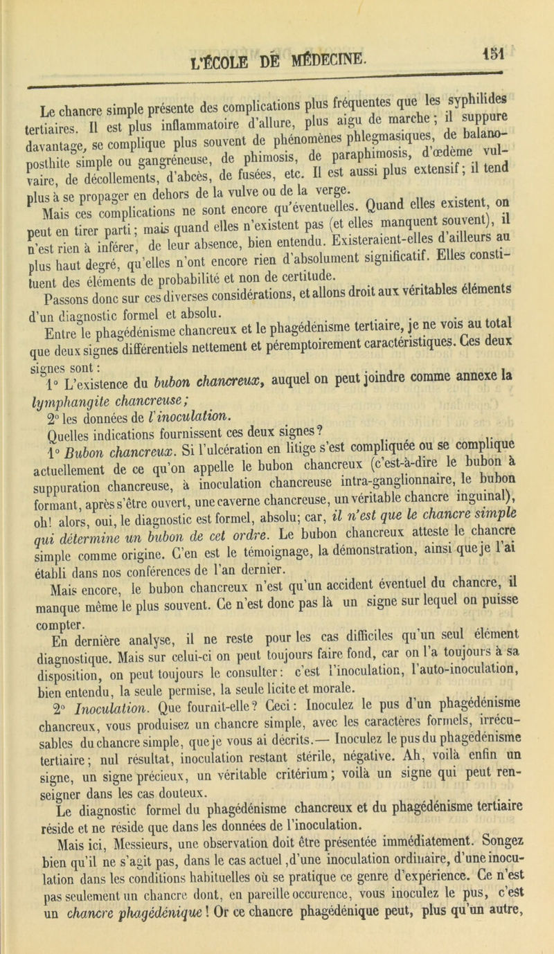 iSl Le chancre simple présente des complications plus fréquentes que les syphiUdes tertiaires II est plus inflammatoire d’allure, plus aigu de marche , il suppure davantag e se complique plus souvent de phénomènes phlegmas.ques de balano- P t i 15 ouPgangréPneuse, de phimosis, de paraphions, d œdeme vul- vaire,11 décollements, d'abcès, de fusées, etc. Il est auss. plus exteusl; il tend nlus à se propager en dehors de la vulve ou de la verge. . P Mais ces complications ne sont encore qu’éventuelles. Quand elles existen neut en tirer parti; mais quand elles n’existent pas (et elles manquent souvent), il n’est rien à inférer, de leur absence, bien entendu Existe)ra.ent-e es d a, leurs au plus haut degré, qu’elles n’ont encore rien d absolument significatif. Elles consti tuent des éléments de probabilité et non de certitude. Passons donc sur ces diverses considérations, et allons droit aux véritables élemen s d’un diagnostic formel et absolu. ... . . . i Entre le phagédénisme chancreux et le phagédénisme tertiaire, je ne vois au total que deux signes différentiels nettement et péremptoirement caractéristiques. Ces deux 1* L’existence du bubon chancreux, auquel on peut joindre comme annexe la lymphangite chancreuse ; 2° les données de I inoculation. Quelles indications fournissent ces deux signes? , 1» Bubon chancreux. Si l’ulcération en litige s’est compliquée ou se compl.que actuellement de ce qu’on appelle le bubon chancreux (c est-a-dire le bubon à suppuration chancreuse, à inoculation chancreuse întra-ganglionnaire, le bubon formant, après s’être ouvert, une caverne chancreuse, un véritable chancre inguinal), oh! alors, oui, le diagnostic est formel, absolu; car, il n'est que le chancre simple qui détermine un bubon de cet ordre. Le bubon chancreux atteste le chancre simple comme origine. C’en est le témoignage, la démonstration, ainsi queje 1 ai établi dans nos conférences de l’an dernier. _ .. Mais encore le bubon chancreux n’est qu un accident éventuel du chancre, il manque mèraele plus souvent. Ce n’est donc pas là un signe sur lequel on puisse C° En^dernière analyse, il ne reste pour les cas difficiles qu’un seul élément diagnostique. Mais sur celui-ci on peut toujours faire fond, car on 1 a toujouis à sa disposition, on peut toujours le consulter: c’est l’inoculation, l’auto-inoculation, bien entendu, la seule permise, la seule licite et morale. 2° Inoculation. Que fournit-elle? Ceci: Inoculez le pus d’un phagédénisme chancreux, vous produisez un chancre simple, avec les caractères formels, iirécu- sables du chancre simple, queje vous ai décrits. Inoculez le pus du phagédénisme tertiaire; nul résultat, inoculation restant stérile, négative. Ah, voilà enfin un signe, un signe précieux, un véritable critérium; voilà un signe qui peut ren- seigner dans les cas douteux. Le diagnostic formel du phagédénisme chancreux et du phagédénisme tertiaire réside et ne réside que dans les données de l’inoculation. Mais ici, Messieurs, une observation doit être présentée immédiatement. Songez bien qu’il ne s’agit pas, dans le cas actuel,d’une inoculation ordinaire, d’une inocu- lation dans les conditions habituelles où se pratique ce genre d’expérience. Ce n’est pas seulement un chancre dont, en pareille occurence, vous inoculez le pus, c’eSt un chancre phcigédénique ! Or ce chancre phagédénique peut, plus qu un autre,