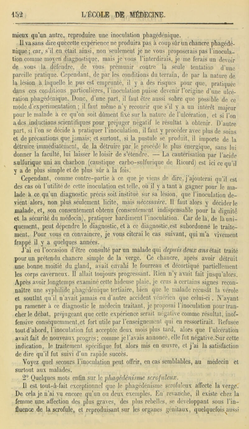 mieux qu’un autre, reproduire une inoculation phagédénique. Il va sans direquecette expérience ne produira pas à coup sûr un chancre phagédé- nique; car, s’il en était ainsi, non seulement je ne vous proposerais pas l’inocula- tion comme moyen diagpostique, mais je vous l’interdirais, je me ferais un devoir de vous la défendre, de vous prémunir contre la seule tentation d’une pareille pratique. Cependant, de par les conditions du terrain, de par la nature de la lésion à laquelle le pus est emprunté, il y a des risques pour que, pratiquée dans ces conditions particulières, l’inoculation puisse devenir l’origine d’une ulcé- ration phagédénique. Donc, d’une part, il faut être aussi sobre que possible de ce mode d’expérimentation ; il faut même n’y recourir que s’il y a un intérêt majeur pour le malade a ce qu’on soit dûment fixé sur la nature de l’ulcération, et si l’on a des inductions scientifiques pour préjuger négatif le résultat a obtenir. D'autre part, si l’on se décide à pratiquer l'inoculation, il faut y procéder avec plus de soins et de précautions que jamais; et surtout, si la pustule se produit, il importe de la détruire immédiatement, de la détruire par le procédé le plus énergique, sans lui donner la faculté, lui laisser le loisir de s’étendre. — La cautérisation par l’acide sulfurique uni au charbon (caustique carbo-sulfurique de Ricord) est ici ce qu’il y a de plus simple et de plus sûr à la fois. Cependant, comme contre-partie à ce que je viens de dire, j’ajouterai qu’il est des cas où futilité de cette inoculation est telle, où il y a tant à gagner pour le ma- lade à ce qu’un diagnostic précis soit institué sur sa lésion, que l’inoculation de- vient alors, non plus seulement licite, mais nécessaire. Il faut alors y décider le malade, et, son consentement obtenu (consentement indispensable pour la dignité et la sécurité du médecin), pratiquer hardiment l’inoculation. Car delà, de là uni- quement, peut dépendre le diagnostic, et à ce diagnostic,est subordonné le traite- ment. Pour vous en convaincre, je vous citerai le cas suivant, qui m’a vivement frappé il y a quelques années. J’ai eu l’occasion d’être consulté par un malade qui depuis deux ans était traité pour un prétendu chancre simple de la verge. Ce chancre, après avoir détruit une bonne moitié du gland, avait envahi le fourreau et décortiqué partiellement les corps caverneux. Il allait toujours progressant. Rien n’y avait fait jusqu’alors. Après avoir longtemps examiné cette hideuse plaie, je crus à certains signes recon- naître une syphilide phagédénique tertiaire, bien que le malade récusât la vérole et soutînt qu’il n’avait jamais eu d’autre accident vénérien que celui-ci. N’ayant pu ramener à ce diagnostic le médecin traitant, je proposai l’inoculation pour tran- cher le débat, préjugeant que cette expérience serait négative comme résultat, inof- fensive conséquemment,et fort utile par l’enseignement (pii en ressortirait. Refusée tout d’abord, l’inoculation fut acceptée deux mois plus tard, alors que l’ulcération avait fait de nouveaux progrès; comme je l’avais annoncé, elle fut négative.Sur cette indication, le traitement spécifique fut alors mis en œuvre, et j’ai la satisfaction de dire qu’il fut suivi d'un rapide succès. Voyez quel secours l’inoculation peut offrir, en cas semblables, au médecin et surtout aux malades. 2° Quelques mots enfin sur le phagédénisme scrofuleux. Il est tout-à-fait exceptionnel que le phagédénisme scrofuleux affecte la verge. De cela je n’ai vu encore qu’un ou deux exemples. En revanche, il existe chez la femme une affection des plus graves, des plus rebelles, se développant sous l'in- fluence de la scrofule, et reproduisant sur les organes génitaux, quelquefois^iussi