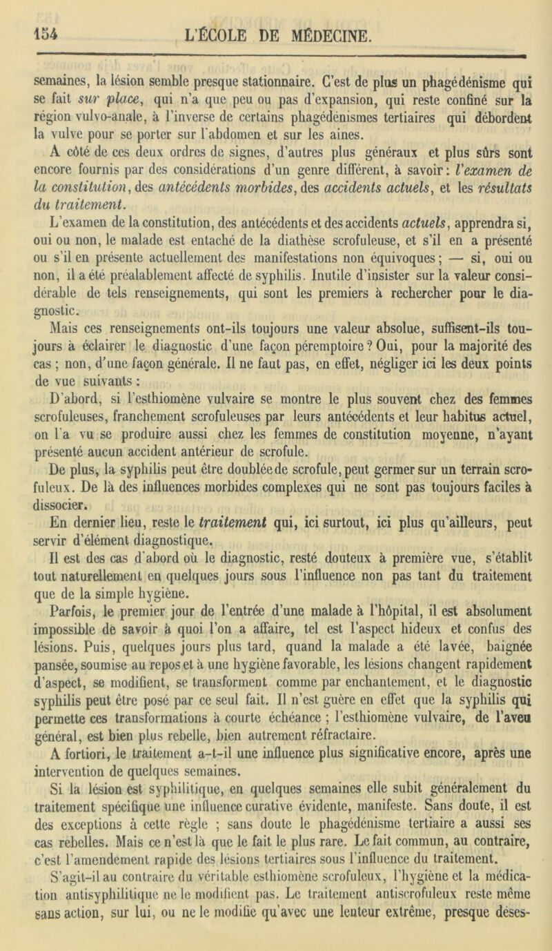 semaines, la lésion semble presque stationnaire. C’est de plus un phagédénisme qui se fait sur place, qui n’a que peu ou pas d’expansion, qui reste confiné sur la région vulvo-anale, à l’inverse de certains phagédénismes tertiaires qui débordent la vulve pour se porter sur l'abdomen et sur les aines. A côté de ces deux ordres de signes, d’autres plus généraux et plus sûrs sont encore fournis par des considérations d’un genre différent, à savoir : l'examen de la constitution, des antécédents morbides, des accidents actuels, et les résultats du traitement. L’examen de la constitution, des antécédents et des accidents actuels, apprendra si, oui ou non, le malade est entaché de la diathèse scrofuleuse, et s’il en a présenté ou s’il en présente actuellement des manifestations non équivoques ; — si, oui ou non, il a été préalablement affecté de syphilis. Inutile d’insister sur la valeur consi- dérable de tels renseignements, qui sont les premiers à rechercher pour le dia- gnostic. Mais ces renseignements ont-ils toujours une valeur absolue, suffisent-ils tou- jours à éclairer le diagnostic d’une façon péremptoire? Oui, pour la majorité des cas ; non, d’une façon générale. Il ne faut pas, en effet, négliger ici les deux points de vue suivants : D’abord, si l’esthiomène vulvaire se montre le plus souvent chez des femmes scrofuleuses, franchement scrofuleuses par leurs antécédents et leur habitus actuel, on l'a vu se produire aussi chez les femmes de constitution moyenne, n’ayant présenté aucun accident antérieur de scrofule. De plus, la syphilis peut être doubléede scrofule, peut germer sur un terrain scro- fuleux. De là des influences morbides complexes qui ne sont pas toujours faciles à dissocier. En dernier lieu, reste le traitement qui, ici surtout, ici plus qu’ailleurs, peut servir d’élément diagnostique. Il est des cas d'abord où le diagnostic, resté douteux à première vue, s’établit tout naturellement en quelques jours sous l’influence non pas tant du traitement que de la simple hygiène. Parfois, le premier jour de l’entrée d’une malade à l’hôpital, il est absolument impossible de savoir à quoi l’on a affaire, tel est l’aspect hideux et confus des lésions. Puis, quelques jours plus tard, quand la malade a été lavée, baignée pansée, soumise au repos et à une hygiène favorable, les lésions changent rapidement d’aspect, se modifient, se transforment comme par enchantement, et le diagnostic syphilis peut être posé par ce seul fait. Il n’est guère en effet que la syphilis qui permette ces transformations à courte échéance ; l’esthiomène vulvaire, de l’aveu général, est bien plus rebelle, bien autrement réfractaire. À fortiori, le traitement a-t-il une influence plus significative encore, après une intervention de quelques semaines. Si la lésion est syphilitique, en quelques semaines elle subit généralement du traitement spécifique une influence curative évidente, manifeste. Sans doute, il est des exceptions à cette règle ; sans doute le phagédénisme tertiaire a aussi ses cas rebelles. Mais ce n’est là que le fait le plus rare. Lofait commun, au contraire, c’est l’amendement rapide des lésions tertiaires sous l’influence du traitement. S’agit-il au contraire du véritable esthiomène scrofuleux, l’hygiène et la médica- tion antisyphilitique ne le modifient pas. Le traitement antiscrofuleux reste même sans action, sur lui, ou ne le modifie qu’avec une lenteur extrême, presque deses-