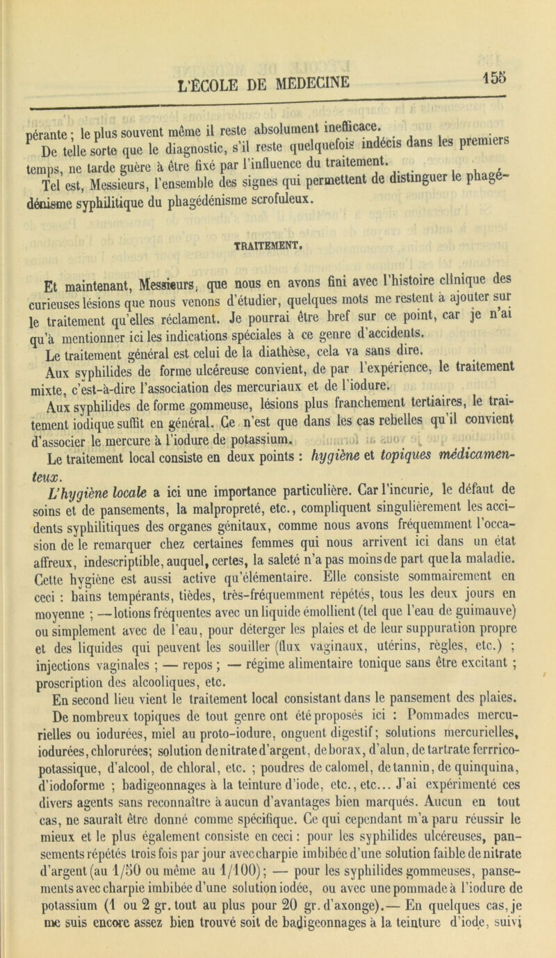 nérante • le plus souvent même il reste absolument inefficace. P De telle sorte que le diagnostic, s'il reste quelquefois indéc.s dans les premiers temps, ne larde guère il être fixé par l’influence du traitement. Tel est, Messieurs, l’ensemble des signes qui permettent de distinguer le phagé- dénisme syphilitique du phagédénisme scrofuleux. TRAITEMENT, Et maintenant, Messieurs, que nous en avons fini avec l’histoire clinique des curieuses lésions que nous venons d’étudier, quelques mots me restent a ajouter sur le traitement qu’elles réclament. Je pourrai être bref sur ce point, car je n ai qu’à mentionner ici les indications spéciales à ce genre d accidents. Le traitement général est celui de la diathèse, cela va sans dire. Aux svphilides de forme ulcéreuse convient, de par 1 expérience, le traitement mixte, c’est-à-dire l’association des mercuriaux et de l’iodure. Aux syphilides de forme gommeuse, lésions plus franchement tertiaires, le trai- tement iodique suffit en général. Ce n’est que dans les cas rebelles qu il convient d’associer le mercure à l’iodure de potassium. Le traitement local consiste en deux points : hygiène et topiques médicamen- teux. L’hygiène locale a ici une importance particulière. Car l’incurie, le défaut de soins et de pansements, la malpropreté, etc., compliquent singulièrement les acci- dents syphilitiques des organes génitaux, comme nous avons fréquemment l’occa- sion de le remarquer chez certaines femmes qui nous arrivent ici dans un état affreux, indescriptible, auquel, certes, la saleté n’a pas moins de part que la maladie. Cette hygiène est aussi active qu’élémentaire. Elle consiste sommairement en ceci : bains tempérants, tièdes, très-fréquemment répétés, tous les deux jours en moyenne ; —lotions fréquentes avec un liquide émollient (tel que l’eau de guimauve) ou simplement avec de l’eau, pour déterger les plaies et de leur suppuration propre et des liquides qui peuvent les souiller (flux vaginaux, utérins, règles, etc.) ; injections vaginales ; — repos ; — régime alimentaire tonique sans être excitant ; proscription des alcooliques, etc. En second lieu vient le traitement local consistant dans le pansement des plaies. De nombreux topiques de tout genre ont été proposés ici : Pommades mercu- rielles ou iodurées, miel au proto-iodure, onguent digestif ; solutions mercurielles, iodurées, chlorurées; solution de nitrate d’argent, de borax, d’alun, de tartrate ferrrico- potassique, d’alcool, de ehloral, etc. ; poudres de calomel, de tannin, de quinquina, d’iodoforme ; badigeonnages à la teinture d’iode, etc., etc... J’ai expérimenté ces divers agents sans reconnaître à aucun d’avantages bien marqués. Aucun en tout cas, ne saurait être donné comme spécifique. Ce qui cependant m’a paru réussir le mieux et le plus également consiste en ceci : pour les syphilides ulcéreuses, pan- sements répétés trois fois par jour aveccharpie imbibée d’une solution faible de nitrate d’argent (au 1/50 ou même au 1/100); — pour les syphilides gommeuses, panse- ments avec charpie imbibée d’une solution iodée, ou avec une pommade à l’iodure de potassium (1 ou 2 gr.tout au plus pour 20 gr. d’axonge).— En quelques cas, je me suis encore assez bien trouvé soit de badigeonnages à la teinture d’iode, suivi