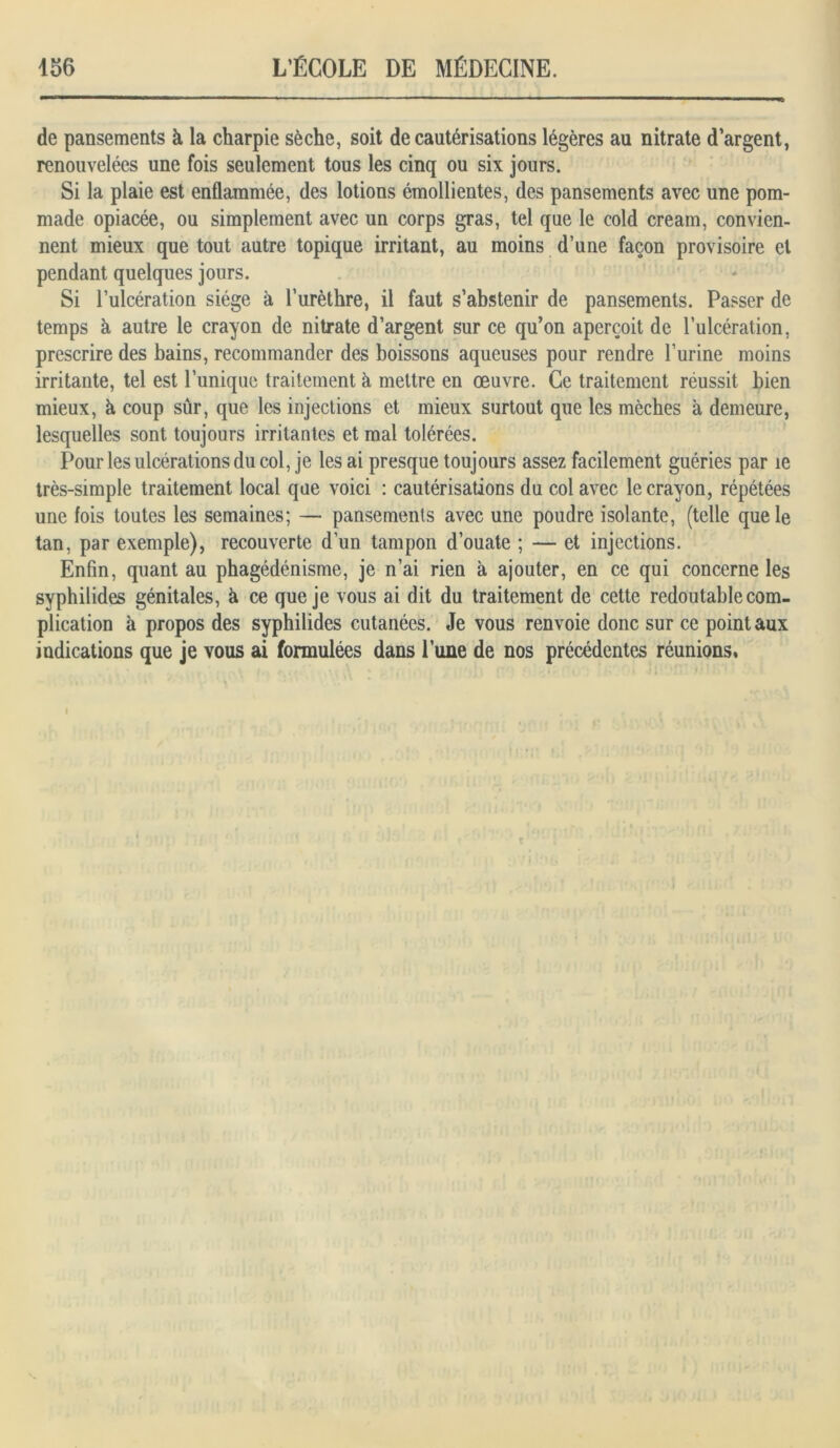 de pansements à la charpie sèche, soit de cautérisations légères au nitrate d’argent, renouvelées une fois seulement tous les cinq ou six jours. Si la plaie est enflammée, des lotions émollientes, des pansements avec une pom- made opiacée, ou simplement avec un corps gras, tel que le cold cream, convien- nent mieux que tout autre topique irritant, au moins d’une façon provisoire et pendant quelques jours. Si l’ulcération siège à l’urèthre, il faut s’abstenir de pansements. Passer de temps à autre le crayon de nitrate d’argent sur ce qu’on aperçoit de l’ulcération, prescrire des bains, recommander des boissons aqueuses pour rendre l’urine moins irritante, tel est l’unique traitement à mettre en œuvre. Ce traitement réussit bien mieux, h coup sûr, que les injections et mieux surtout que les mèches à demeure, lesquelles sont toujours irritantes et mal tolérées. Pour les ulcérations du col, je les ai presque toujours assez facilement guéries par le très-simple traitement local que voici : cautérisations du col avec le crayon, répétées une fois toutes les semaines; — pansements avec une poudre isolante, (telle que le tan, par exemple), recouverte d’un tampon d’ouate ; — et injections. Enfin, quant au phagédénisme, je n’ai rien à ajouter, en ce qui concerne les syphilides génitales, à ce que je vous ai dit du traitement de cette redoutable com- plication à propos des syphilides cutanées. Je vous renvoie donc sur ce point aux indications que je vous ai formulées dans l’une de nos précédentes réunions.