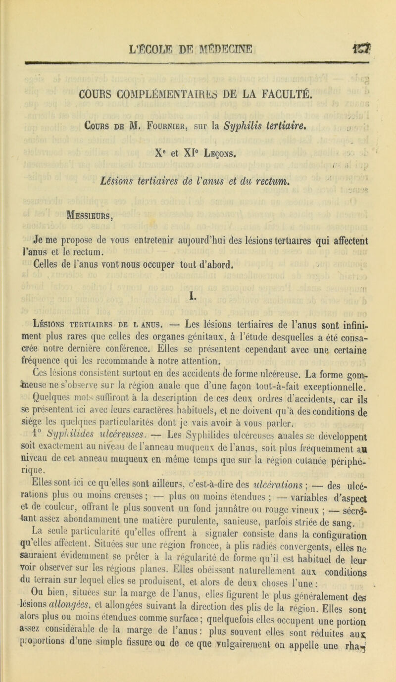 COURS COMPLÉMENTAIRES DE LA FACULTÉ. Cours de M, Fournier, sur la Syphilis tertiaire. Xe et XIe Leçons. Lésions tertiaires de l'anus et du rectum. Messieurs, Je me propose de vous entretenir aujourd’hui des lésions tertiaires qui affectent l’anus et le rectum. Celles de l’anus vont nous occuper tout d’abord. ’\ ■ I. Lésions tertiaires de l anus. — Les lésions tertiaires de l’anus sont infini- ment plus rares que celles des organes génitaux, à l’étude desquelles a été consa- crée notre dernière conférence. Elles se présentent cependant avec une certaine fréquence qui les recommande à notre attention. Ces lésions consistent surtout en des accidents de forme ulcéreuse. La forme gom- Jneuse ne s’observe sur la région anale que d’une façon tout-à-fait exceptionnelle. Quelques mots subiront à la description de ces deux ordres d’accidents, car ils se présentent ici avec leurs caractères habituels, et ne doivent qu’à des conditions de siège les quelques particularités dont je vais avoir à vous parler. 1° Sypiiüides ulcéreuses. ■— Les Syphilides ulcéreuses anales se développent soit exactement au niveau de l’anneau muqueux de l’anus, soit plus fréquemment au niveau de cet anneau muqueux en même temps que sur la région cutanée périphé- rique. Elles sont ici ce qu elles sont ailleurs, c’est-à-dire des ulcérations ; — des ulcé- rations plus ou moins creuses ; — plus ou moins étendues ; — variables d’aspect et de couleur, offrant le plus souvent un fond jaunâtre ou rouge vineux ; — sécré- tant assez abondamment une matière purulente, sanieuse, parfois striée de sang. La seule particularité qu’elles offrent à signaler consiste dans la configuration quelles affectent. Situées sur une région froncée, à plis radiés convergents, elles ne sauraient évidemment se prêter à la régularité de forme qu’il est habituel de leur voir observer sur les régions planes. Elles obéissent naturellement aux conditions du îeirain sur lequel elles se produisent, et alors de deux choses l’une : Ou bien, situées sur la marge de 1 anus, elles figurent le plus généralement des lésions allongées, et allongées suivant la direction des plis de la région. Elles sont alors plus ou moins étendues comme surface; quelquefois elles occupent une portion assez considérable de la marge de l’anus: plus souvent elles sont réduites aux p : ©portions d’une simple fissure ou de ce que vulgairement on appelle une rha^