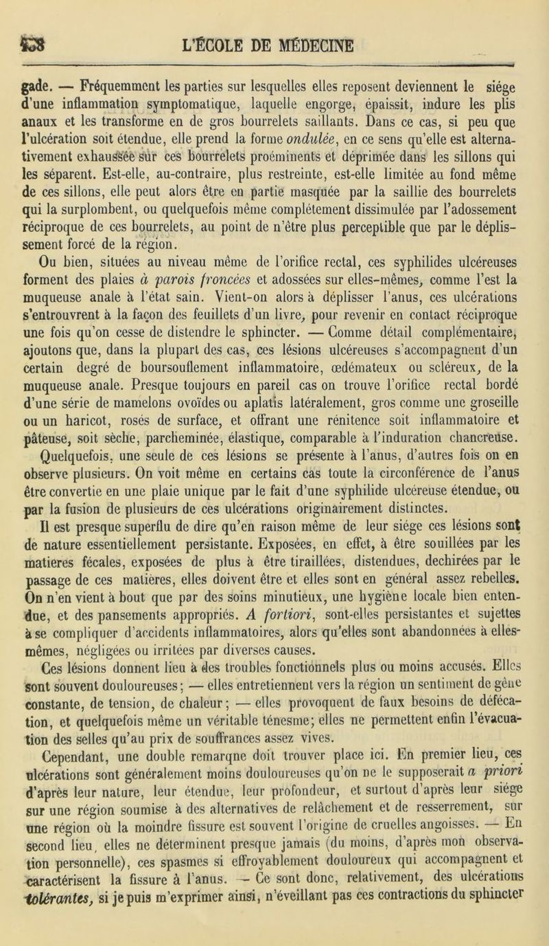 gade. — Fréquemment les parties sur lesquelles elles reposent deviennent le siège d’une inflammation symptomatique, laquelle engorge, épaissit, induré les plis anaux et les transforme en de gros bourrelets saillants. Dans ce cas, si peu que l’ulcération soit étendue, elle prend la forme ondulée, en ce sens qu’elle est alterna- tivement exhaussée sur ces bourrelets proéminents et déprimée dans les sillons qui les séparent. Est-elle, au-contraire, plus restreinte, est-elle limitée au fond même de ces sillons, elle peut alors être en partie masquée par la saillie des bourrelets qui la surplombent, ou quelquefois même complètement dissimulée par l’adossement réciproque de ces bourrelets, au point de n etre plus perceptible que par le déplis- sement forcé de la région. Ou bien, situées au niveau même de l’orifice rectal, ces syphilides ulcéreuses forment des plaies à 'parois froncées et adossées sur elles-mêmes, comme l’est la muqueuse anale à l’état sain. Vient-on alors à déplisser l’anus, ces ulcérations s’entrouvrent à la façon des feuillets d’un livre, pour revenir en contact réciproque une fois qu’on cesse de distendre le sphincter. — Gomme détail complémentaire, ajoutons que, dans la plupart des cas, ces lésions ulcéreuses s’accompagnent d’un certain degré de boursouflement inflammatoire, œdémateux ou scléreux, de la muqueuse anale. Presque toujours en pareil cas on trouve l’orifice rectal bordé d’une série de mamelons ovoïdes ou aplatis latéralement, gros comme une groseille ou un haricot, rosés de surface, et offrant une rénitence soit inflammatoire et pâteuse, soit sèche, parcheminée, élastique, comparable à l’induration chancreuse. Quelquefois, une seule de ces lésions se présente à l’anus, d’autres fois on en observe plusieurs. On voit même en certains cas toute la circonférence de l’anus être convertie en une plaie unique par le fait d’une syphilide ulcéreuse étendue, ou par la fusion de plusieurs de ces ulcérations originairement distinctes. Il est presque superflu de dire qu’en raison même de leur siège ces lésions sont de nature essentiellement persistante. Exposées, en effet, à être souillées par les matières fécales, exposées de plus h être tiraillées, distendues, déchirées par le passage de ces matières, elles doivent être et elles sont en général assez rebelles. On n’en vient à bout que par des soins minutieux, une hygiène locale bien enten- due, et des pansements appropriés. A fortiori, sont-elles persistantes et sujettes à se compliquer d’accidents inflammatoires, alors qu’elles sont abandonnées à elles- mêmes, négligées ou irritées par diverses causes. Ces lésions donnent lieu à des troubles fonctionnels plus ou moins accusés. Elles sont souvent douloureuses; — elles entretiennent vers la région un sentiment de gène constante, de tension, de chaleur; — elles provoquent de faux besoins de déféca- tion, et quelquefois même un véritable ténesme; elles ne permettent enfin l’évacua- tion des selles qu’au prix de souffrances assez vives. Cependant, une double remarqne doit trouver place ici. En premier lieu, ces ulcérations sont généralement moins douloureuses qu’on ne le supposerait a priori d’après leur nature, leur étendue, leur profondeur, et surtout d’après leur siège sur une région soumise à des alternatives de relâchement et de resserrement, sur une région où la moindre fissure est souvent l’origine de cruelles angoisses. — En second lieu, elles ne déterminent presque jamais (du moins, d’après mon observa- tion personnelle), ces spasmes si effroyablement douloureux qui accompagnent et caractérisent la fissure à l’anus. — Ce sont donc, relativement, des ulcérations tolérantes, si je puis m’exprimer ainsi, n’éveillant pas ces contractions du sphincter