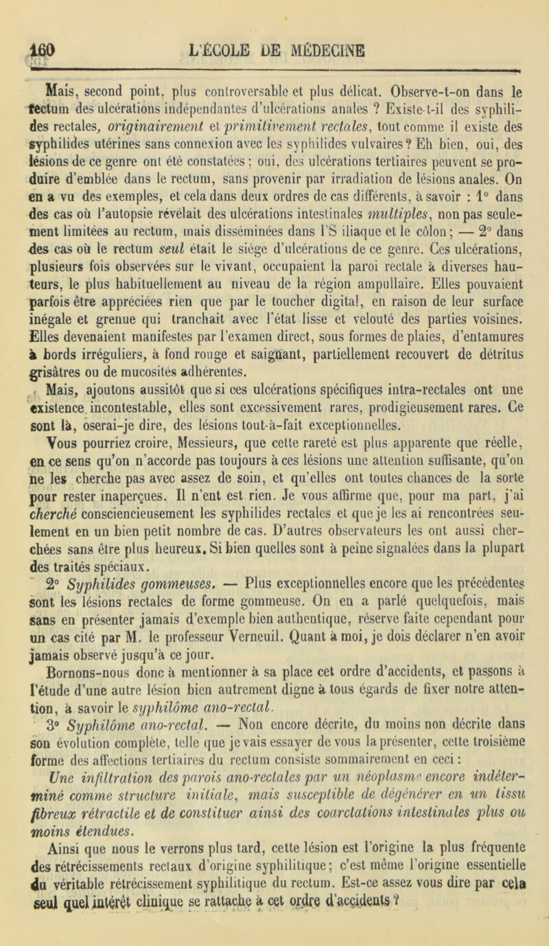 jlii Mais, second point, plus controversable et plus délicat. Observe-t-on dans le tectum des ulcérations indépendantes d’ulcérations anales ? Existe-t-il des syphili- des rectales, originairement zi primitivement rectales, tout comme il existe des syphilides utérines sans connexion avec les syphilides vulvaires? Eh bien, oui, des lésions de ce genre ont été constatées ; oui, des ulcérations tertiaires peuvent se pro- duire d’emblée dans le rectum, sans provenir par irradiation de lésions anales. On en a vu des exemples, et cela dans deux ordres de cas différents, à savoir : 1° dans des cas où l’autopsie révélait des ulcérations intestinales multiples, non pas seule- ment limitées au rectum, mais disséminées dans l’S iliaque et le côlon; — 2° dans des cas où le rectum seul était le siège d’ulcérations de ce genre. Ces ulcérations, plusieurs fois observées sur le vivant, occupaient la paroi rectale à diverses hau- teurs, le plus habituellement au niveau de la région ampullaire. Elles pouvaient parfois être appréciées rien que par le toucher digital, en raison de leur surface inégale et grenue qui tranchait avec l’état lisse et velouté des parties voisines. Elles devenaient manifestes par l’examen direct, sous formes de plaies, d’entamures à bords irréguliers, à fond rouge et saignant, partiellement recouvert de détritus grisâtres ou de mucosités adhérentes. Mais, ajoutons aussitôt que si ces ulcérations spécifiques intra-rectales ont une existence incontestable, elles sont excessivement rares, prodigieusement rares. Ce sont là, oserai-je dire, des lésions tout-à-fait exceptionnelles. Vous pourriez croire, Messieurs, que cette rareté est plus apparente que réelle, en ce sens qu’on n’accorde pas toujours aces lésions une attention suffisante, qu’on ne les cherche pas avec assez de soin, et qu’elles ont toutes chances de la sorte pour rester inaperçues. Il n’ent est rien. Je vous affirme que, pour ma part, j’ai cherché consciencieusement les syphilides rectales et que je les ai rencontrées seu- lement en un bien petit nombre de cas. D’autres observateurs les ont aussi cher- chées sans être plus heureux. Si bien quelles sont à peine signalées dans la plupart des traités spéciaux. 2° Syphilides gommeuses. — Plus exceptionnelles encore que les précédentes sont les lésions rectales de forme gommeuse. On en a parlé quelquefois, mais sans en présenter jamais d’exemple bien authentique, réserve faite cependant pour un cas cité par M. le professeur Verneuil. Quant à moi, je dois déclarer n’en avoir jamais observé jusqu’à ce jour. Bornons-nous donc à mentionner à sa place cet ordre d’accidents, et passons à l’étude d’une autre lésion bien autrement digne à tous égards de fixer notre atten- tion, à savoir le syphilôme ano-rectal. 3° Syphilôme a7io-rectal. — Non encore décrite, du moins non décrite dans son évolution complète, telle que je vais essayer de vous la présenter, cette troisième forme des affections tertiaires du rectum consiste sommairement en ceci : Une infiltration des parois ano-reclales par un néoplasme encore indéter- miné comme structure initiale, mais susceptible de dégénérer en un tissu fibreux rétractile et de constituer ainsi des coarctations intestinales plus ou moins étendues. Ainsi que nous le verrons plus tard, cette lésion est l’origine la plus fréquente des rétrécissements rectaux d’origine syphilitique; c’est meme l’origine essentielle 4u véritable rétrécissement syphilitique du rectum. Est-ce assez vous dire par cela seul quel intérêt clinique se rattache à cet ojdre d’accidents ?