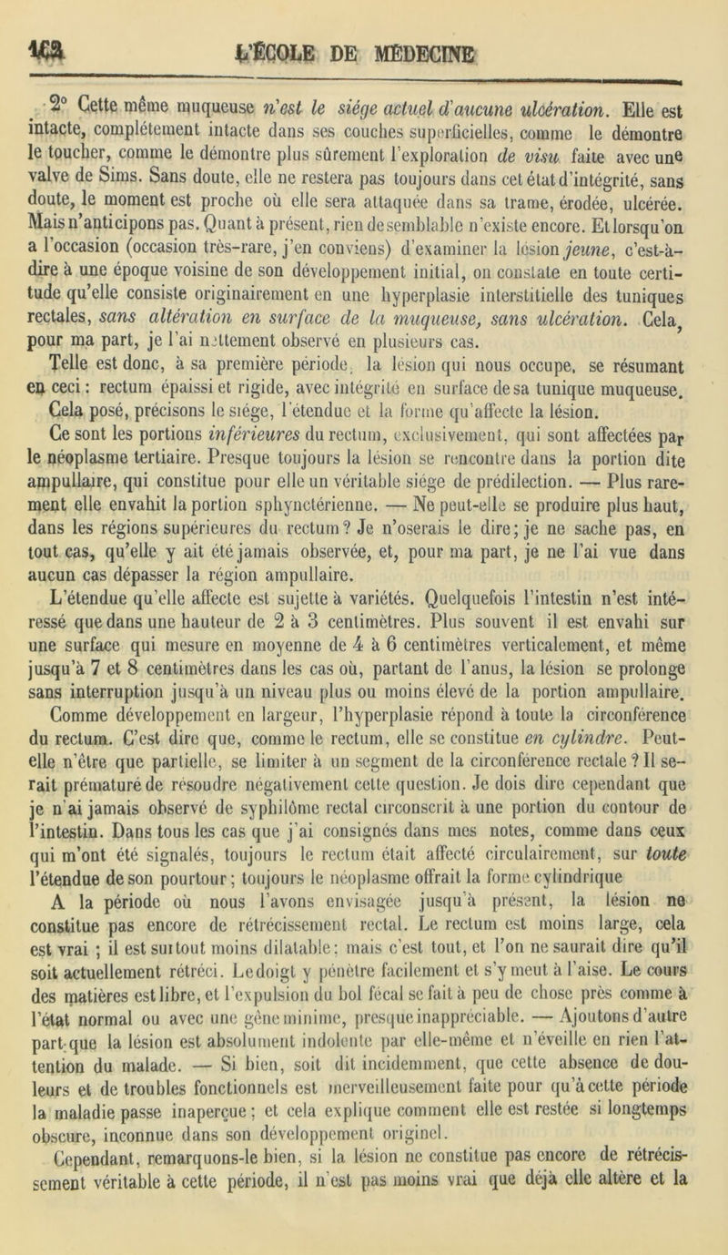 2° Cette même muqueuse n'est le siège actuel d'aucune ulcération. Elle est intacte, complètement intacte dans ses couches superficielles, comme le démontre le toucher, comme le démontre plus sûrement l’exploration de visu faite avec une valve de Sims. Sans doute, elle ne restera pas toujours dans cet état d’intégrité, sans doute, le moment est proche où elle sera attaquée dans sa trame, érodée, ulcérée. Mais n’anticipons pas. Quant à présent, rien de semblable n’existe encore. Et lorsqu’on a 1 occasion (occasion très-rare, j’en conviens) d’examiner la lésion jeune, c’est-à- dire à une époque voisine de son développement initial, on constate en toute certi- tude qu’elle consiste originairement en une hyperplasie interstitielle des tuniques rectales, sans altération en surface de la muqueuse, sans ulcération. Cela, pour ma part, je l’ai nettement observé en plusieurs cas. Telle est donc, à sa première période, la lésion qui nous occupe, se résumant en ceci : rectum épaissi et rigide, avec intégrité en surface de sa tunique muqueuse. Cela posé, précisons le siège, l'étendue et la forme qu'affecte la lésion. Ce sont les portions inférieures du rectum, exclusivement, qui sont affectées par le néoplasme tertiaire. Presque toujours la lésion se rencontre dans la portion dite ampullaire, qui constitue pour elle un véritable siège de prédilection. — Plus rare- ment elle envahit la portion sphynctérienne. — Ne peut-elle se produire plus haut, dans les régions supérieures du rectum? Je n’oserais le dire; je ne sache pas, en tout cas, qu’elle y ait été jamais observée, et, pour ma part, je ne l’ai vue dans aucun cas dépasser la région ampullaire. L’étendue qu’elle affecte est sujette à variétés. Quelquefois l’intestin n’est inté- ressé que dans une hauteur de 2 à 3 centimètres. Plus souvent il est envahi sur une surface qui mesure en moyenne de 4 à 6 centimètres verticalement, et même jusqu’à 7 et 8 centimètres dans les cas où, partant de l’anus, la lésion se prolonge sans interruption jusqu’à un niveau plus ou moins élevé de la portion ampullaire. Comme développement en largeur, l’hyperplasie répond à toute la circonférence du rectum. C’est dire que, comme le rectum, elle se constitue en cylindre. Peut- elle n’être que partielle, se limiter à un segment de la circonférence rectale?Il se- rait prématuré de résoudre négativement celte question. Je dois dire cependant que je n ai jamais observé de syphilôme rectal circonscrit à une portion du contour de l’intestin. Dans tous les cas que j'ai consignés dans mes notes, comme dans ceux qui m’ont été signalés, toujours le rectum était affecté circulairement, sur toute l’étendue de son pourtour; toujours le néoplasme offrait la forme cylindrique A la période où nous l’avons envisagée jusqu’à présent, la lésion ne constitue pas encore de rétrécissement rectal. Le rectum est moins large, cela est vrai ; il est suitout moins dilatable; mais c’est tout, et l’on ne saurait dire qu’il soit actuellement rétréci. Ledoigt y pénètre facilement et s’y meut à l’aise. Le cours des matières est libre, et l’expulsion du bol fécal se fait à peu de chose près comme à l’état normal ou avec une gêne minime, presque inappréciable. —Ajoutons d’autre part-que la lésion est absolument indolente par elle-même et n’éveille en rien l’at- tention du malade. — Si bien, soit dit incidemment, que cette absence de dou- leurs et de troubles fonctionnels est merveilleusement faite pour qu’à cette période la maladie passe inaperçue; et cela explique comment elle est restée si longtemps obscure, inconnue dans son développement originel. Cependant, remarquons-le bien, si la lésion ne constitue pas encore de rétrécis- sement véritable à cette période, il n'est pas moins vrai que déjà elle altère et la