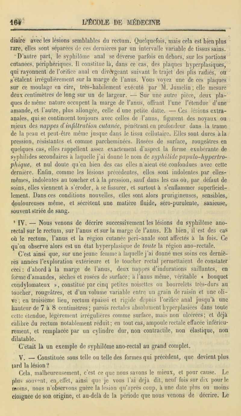 diaire avec les lésions semblables du rectum. Quelquefois, mais cela est bien plus rare, elles sont séparées de ces dernières par un intervalle variable de tissus sains. 'D’autre part, le syphilôme anal se déverse parfois en dehors, sur les portions cutanées, périphériques. Il constitue là, dans ce cas, des plaques hyperplasiques, qui rayonnent de l’orifice anal en divergeant suivant le trajet des plis radiés, ou s’étalent irrégulièrement sur la marge de l’anus. Vous voyez une de ces plaques sur ce moulage en cire, très-habilement exécuté par M. Jumelin ; elle mesure deux centimètres de long sur un de largeur. — Sur une autre pièce, deux pla- ques de même nature occupent la marge de l’anus, offrant Tune l’étendue d’une amande, et l’autre, plus allongée, celle d’une petite datte. — Ges lésions extra- anales, qui se continuent toujours avec celles de l’anus, figurent des noyaux ou mieux des nappes d'in filtration cutanée, pénétrant en profondeur dans la trame de la peau et peut-être même jusque dans le tissu cellutaire. Elles sont dures à la pression, résistantes et comme parcheminées. Rosées de surface, rougeâtres en quelques cas, elles rappellent assez exactement d’aspect la forme exubérante de svphilides secondaires à laquelle j’ai donné le nom de syphilidepapulo-hypertro- phique, et nul doute qu’en bien des cas elles n’aient été confondues avec cette dernière. Enfin, comme les lésions précédentes, elles sont indolentes par elles- mêmes, indolentes au toucher et à la pression, sauf dans les cas où, par défaut de soins, elles viennent à s’éroder, à se fissurer, et surtout à s’enflammer superficiel- lement. Dans ces conditions nouvelles, elles sont alors prurigineuses, sensibles, douloureuses même, et sécrètent une matière fluide, séro-purulente, sanieuse, souvent striée de sang. * IV. — Nous venons de décrire successivement les lésions du syphilôme ano- rectal sur le rectum, sur l’anus et sur la marge de l’anus. Eh bien, il est des cas oh le rectum, l’anus et la région cutanée péri-anale sont affectés à la fois. Ce qu’on observe alors est un état hyperplasique de toute la région ano-rectale. C’est ainsi que, sur une jeune femme à laquelle j’ai donné mes soins ces derniè- res années l’exploration extérieure et le toucher rectal permettaient de constater ceci : d’abord à la marge de l’anus, deux nappes d’indurations saillantes, en forme d’amandes, sèches et rosées de surface; à l’anus même, véritable « bouquet condvlomateux », constitué par cinq petites noisettes ou bourrelets très-durs au toucher, rougeâtres, et d’un volume variable entre un grain de raisin et une oli- ve; en troisième lieu, rectum épaissi et rigide depuis l’orifice anal jusqu’à une hauteur de 7 à 8 centimètres; parois rectales absolumenthyperplasiées dans toute celte étendue, légèrement irrégulières comme surface, mais non ulcérées; et déjà calibre du rectum notablement réduit; en tout cas, ampoule rectale effacée inférieu- rement, et remplacée par un cylindre dur, non contractile, non élastique, non dilatable. C’était là un exemple de syphilôme ano-rectal au grand complet. y. — Constituée sous telle ou telle des formes qui précèdent, que devient plus tard la lésion ? Cela, malheureusement, c’est ce que nous savons le mieux, et pour cause. Le plus souvent, en .effet, ainsi que je vous l’ai déjà dit, neuf fois sur dix pour le moins, nous n’observons guère la lésion qu’après coup, à une date plus ou moins eioignee de son origine, et au-delà de la période que nous venons de décrire. Le