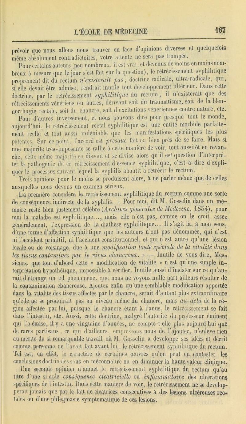 prévoir que nous allons nous trouver en face d’opinions diverses et quelquefois même absolument contradictoires, votre attente 11e sera pas trompée. Pour certains auteurs (peu nombreux, il est vrai, et devenus de moins enmoinsnom- breux à mesure que le jour s’est fait sur la question), le rétrécissement syphilitique proprement dit du rectum riexisterait pas ; doctrine radicale, ultra-radicale, qui, si elle devait être admise, rendrait inutile tout développement ultérieui. Dans cette doctrine, par le rétrécissement syphilitique du rectum, il n existe!ait que des rétrécissements vénériens ou autres, dérivant soit du traumatisme, soit de la blen- norrhagie rectale, soit du chancre, soit d excitations vénériennes contie natuie, etc. Pour d’autres inversement, et nous pouvons dire pour presque tout le monde, aujourd’hui, le rétrécissement rectal syphilitique est une entité morbide parfaite- ment réelle et tout aussi indéniable que les manifestations spécifiques les plus patentes. Sur ce point, l’accord est presque fait ou bien près de se faire. Mais si une majorité très-imposante se rallie à cette manière de voir, tout aussitôt en revan- che, cette même majorité se dissout et se divise alors qu il est question d interpré- ter la pathogénie de ce rétrécissement d’essence syphilitique, c’est-à-dire d’expli- quer le processus suivant lequel la syphilis aboutit à rétrécir le rectum. Trois opinions pour le moins se produisent alors, à ne parler même que de celles auxquelles nous devons un examen sérieux. La première considère le rétrécissement syphilitique du rectum comme une sorte de conséquence indirecte delà syphilis. « Pour moi, dit M. Gosselin dans un mé- moire resté bien justement célèbre (.Archives générales de Médecine, 1854), pour moi la maladie est syphilitique..., mais elle n’est pas, comme on le croit assez généralement, l’expression de la diathèse syphilitique... Il s’agit là, à mon sens, d’une forme d’affection syphilitique que les auteurs n’ont pas dénommée, qui n’est ni l’accident primitif, ni l’accident constitutionnel, et qui n’est autre qu’une lésion locale ou de voisinage, duc à une modification toute spéciale de la vitalité dans les tissus contaminés par le virus chancreux. » — Inutile de vous dire, Mes- sieurs, que tout d’abord cette « modification de vitalité » n’est qu’une simple in- terprétation hypothétique, impossible à vérifier. Inutile aussi d’insister sur ce qu’au- rait d’étrange un tel phénomène, que nous ne voyons nulle part ailleurs résulter de la contamination chancreuse. Ajoutez enfin qu’une semblable modification apportée dans la vitalité des tissus affectés par le chancre, serait d’autant plus extraordinaire qu’elle ne se produirait pas au niveau même du chancre, mais au-delà de la ré- gion affectée par lui, puisque le chancre étant à l’anus, le rétrécissement se fait dans l'intestin, etc. Aussi, cette doctrine, malgré l’autorité du professeur éminent qui l’a émise, il y a une vingtaine d’années, ne compte-t-elle plus aujourd’hui que de rares partisans, ce qui d’ailleurs, empressons nous de l’ajouter, n’enlève rien au mérite du si remarquable travail où M. Gosselin a développé ses idées et décrit comme personne 11e l’avait fait avant lui, le rétrécissement syphilitique du rectum. Tel est, en effet, le caractère de certaines œuvres qu’on peut en contester les conclusions doctrinales sans en méconnaître ou en diminuer la haute valeur clinique. Une seconde opinion n’admet le rétrécissement syphilitique du rectum qu’au titre d’uue simple conséquence cicatricielle ou inflammatoire des ulcérations spécifiques de l'intestin. Dans cette manière de voir, le rétrécissement ne se dévelop- perait jamais que par le fait de cicatrices consécutives à des lésions ulcéreuses reo taies ou d’une phlegmasie symptomatique de ces lésions.