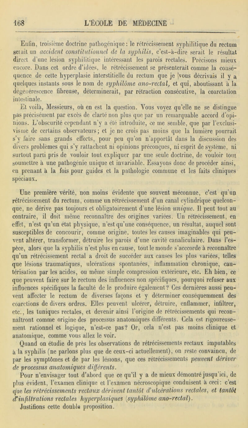 Enfin, troisième doctrine pathogénique: le rétrécissement syphilitique du rectum set ait un accident constitutionnel de la syphilis, c’est-k-dire serait le résultat direct d'une lésion syphilitique intéressant les parois rectales. Précisons mieux encore. Dans cet ordre d’idées, le rétrécissement se présenterait comme la consé- quence de cette hyperplasie interstitielle du rectum que je yous décrivais il y a quelques instants sous le nom de syphilôme ano-rectal, et qui, aboutissant à la dégénérescence fibreuse, déterminerait, par rétraction consécutive, la coarctation intestinale. Et voilà, Messieurs, où en est la question. Vous voyez quelle ne se distingue pas précisément par excès de clarté non plus que par un remarquable accord d’opi- nions. L’obscurité cependant n’y a été introduite, ce me semble, que par l’exclusi- visme de certains observateurs; et je ne crois pas moins que la lumière pourrait s’y faire sans grands efforts, pour peu qu’on n’apportât dans la discussion des divers problèmes qui s’y rattachent ni opinions préconçues, ni esprit de système, ni surtout parti pris de vouloir tout expliquer par une seule doctrine, de vouloir tout, soumettre à une pathogénie unique et invariable. Essayons donc de procéder ainsi, en prenant à la fois pour guides et la pathologie commune et les faits cliniques spéciaux. Une première vérité, non moins évidente que souvent méconnue, c’est qu’un rétrécissement du rectum, comme un rétrécissement d’un canal cylindrique quelcon- que, ne dérive pas toujours et obligatoirement d’une lésion unique. Il peut tout au contraire, il doit même reconnaître des origines variées. Un rétrécissement, en effet, n’est qu’un état physique, n’est qu’une conséquence, un résultat, auquel sont susceptibles de concourir, comme origine, toutes les causes imaginables qui peu- vent altérer, transformer, détruire les parois d’une cavité canaliculaire. Dans l’es- pèce, alors que la syphilis n’est plus en cause, tout le monde s’acccorde à reconnaître qu’un rétrécissement rectal a droit de succéder aux causes les plus variées, telles que lésions traumatiques, ulcérations spontanées, inflammation chronique, cau- térisation par les acides, ou même simple compression extérieure, etc. Eh bien, ce que peuvent faire sur le rectum des influences non spécifiques, pourquoi refuser aux influences spécifiques la faculté de le produire également? Ces dernières aussi peu- vent affecter le rectum de diverses façons et y déterminer conséquemment des coarctions de divers ordres. Elles peuvent ulcérer, détruire, enflammer, infiltrer, etc., les tuniques rectales, et devenir ainsi l’origine de rétrécissements qui recon- naîtront comme origine des processus anatomiques différents. Cela est rigoureuse- ment rationnel et logique, n’est-ce pas? Or, cela n’est pas moins clinique et anatomique, comme vous allez le voir. Quand on étudie de près les observations de rétrécissements rectaux imputables à la syphilis (ne parlons plus que de ceux-ci actuellement), on reste convaincu, de par les symptômes et de par les lésions, que ces rétrécissements peuvent dériver de processus anatomiques différents. Pour n’envisager tout d’abord que ce qu’il y a de mieux démontré jusqu ici, de plus évident, l’examen clinique et l’examen nécroscopique conduisent à ceci: c’est que les rétrécissements rectaux dérivent tantôt d'ulcérations rectales, et tantôt d* in filtrations rectales hyperplasiques [syphilôme ano-rectal). Justifions cette double proposition.