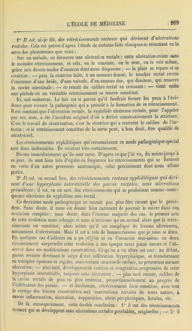 1° Il est, ai-je dit, des rétrécissements rectaux qui dérivent d ulcérations rectales. Cela est patent d’après l’étude de certains faits cliniques se résumant en la série des phénomènes que voici : Sur un malade, on découvre une ulcération rectale ; cette ulcération existe sans le moindre rétrécissement, et cela, on le constate, on le sent, on le voit meme, grâce aux divers modes d’examen dont nous disposons ; *— la plaie se répare et se cicatrise; —puis, la cicatrice faite, à un moment donné, le toucher rectal révèle l’existence d’une bride, d’une valvule, d’un anneau dur, qui diminue, qui resseire la cavité intestinale ; — ce retrait du calibre rectal va croissant : — vient enfin une période où un véritable rétrécissement se trouve constitué. Ici, nul embarras. Le fait est si patent qu’il faudrait fermer les yeux à 1 évi- dence pour récuser la pathogénie qui a présidé à la formation de ce rétrécissement. Il est constant que l’ulcération rectale, la sypbilide ulcéreuse rectale, pour l’appeler par son nom, a été l’accident originel d’où a dérivé consécutivement la stricture. C’est le travail de cicatrisation, c’est la cicatrice qui a restreint le calibre de 1 in- testin ; et le rétrécissement constitué de la sorte peut, à bon droit, être qualifié de cicatriciel. Les rétrécissements syphilitiques qui reconnaissent ce mode patbogénique spécial sont donc indéniables. Ils existent très-certainement. Disons immédiatement qu’ils sont rares. D’après ce que j’ai vu, du moins jusqu à ce jour, ils sont bien loin d’égaler en fréquence les rétrécissements qui se forment en vertu d’un autre processus anatomique, celui précisément dont nous allons parler. 2° Il est, en second lieu, des rétrécissements rectaux sijphilitiques qui déri- vent d'une hyperplasie interstitielle des parois rectales, sans ulcérations primitives ; il est, en un mot, des rétrécissements qui se produisent comme consé- quence ultérieure du syphilôme ano-rectal. Ce deuxième mode patbogénique ne saurait pas plus être récusé que le précé- dent. Sans doute, il nous est donné bien rarement de pouvoir le suivre dans son évolution complète; sans doute, dans l’énorme majorité des cas, le premier acte de cette évolution nous échappe et nous n’arrivons qu’au second, alors que le rétré- cissement est constitué, alors même qu’il est compliqué de lésions ultérieures, notamment d’ulcérations. Mais il est à cela de bonnes raisons que je vous ai dites. En quelques cas d’ailleurs on a pu (et j’en ai eu l’occasion moi-même en deux circonstances) surprendre cette évolution à une époque assez jeune encore et l’ob- server dans ses modifications consécutives. Ce qu’on a vu alors est ceci: au début, parois rectales devenant le siège d’une infiltration hyperplasique, se transformant en tuniques épaisses et rigides, mais restant intactes de surface, ne présentant aucune ulcération; — plus tard, développement continu et exagération progressive de cette hyperplasie interstitielle, toujours sans ulcération, — plus tard encore, calibre de la cavité rectale de plus en plus restreint, proportionnellement au progrès de 1 infi'tration des parois; — et finalement, rétrécissement bien constitué, avec tout le cortège des lésions consécutives aux coarctations rectales de toute nature, à savoir inflammation, ulcération, suppuration, abcès périphériques, fistules, etc. De là, conséquemment, cette double conclusion : 1° il est des rétrécissements rectaux qui se développent sans ulcérations rectales préalables, .originelles ; — 2° il