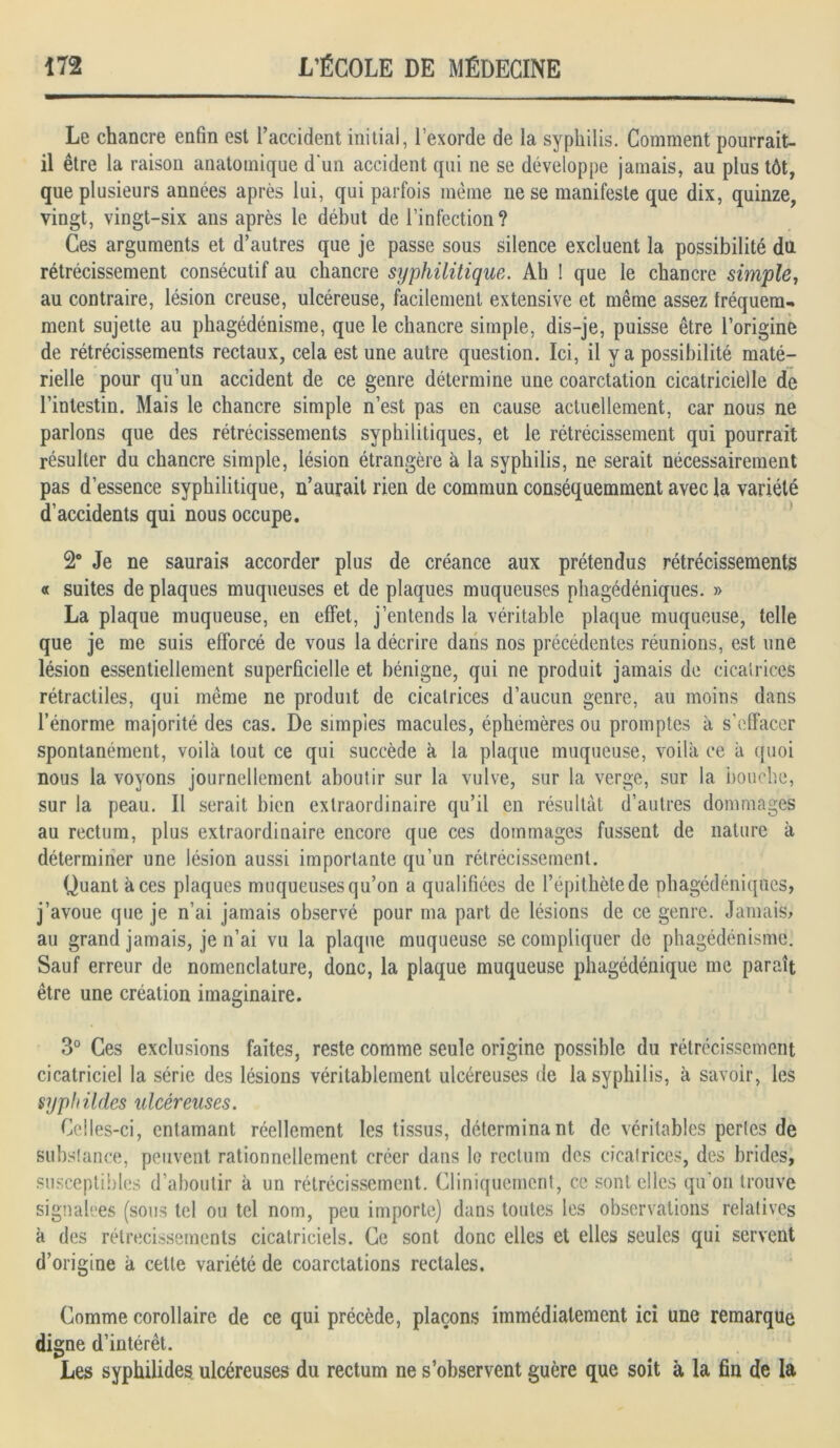 Le chancre enfin est l’accident initial, l’exorde de la syphilis. Comment pourrait- il être la raison anatomique d'un accident qui ne se développe jamais, au plus tôt, que plusieurs années après lui, qui parfois même ne se manifeste que dix, quinze, vingt, vingt-six ans après le début de l’infection? Ces arguments et d’autres que je passe sous silence excluent la possibilité du rétrécissement consécutif au chancre syphilitique. Ah ! que le chancre simple, au contraire, lésion creuse, ulcéreuse, facilement extensive et même assez fréquem- ment sujette au phagédénisme, que le chancre simple, dis-je, puisse être l’origine de rétrécissements rectaux, cela est une autre question. Ici, il y a possibilité maté- rielle pour qu’un accident de ce genre détermine une coarctation cicatricielle de l’intestin. Mais le chancre simple n’est pas en cause actuellement, car nous ne parlons que des rétrécissements syphilitiques, et le rétrécissement qui pourrait résulter du chancre simple, lésion étrangère à la syphilis, ne serait nécessairement pas d’essence syphilitique, n’aurait rien de commun conséquemment avec la variété d’accidents qui nous occupe. 2° Je ne saurais accorder plus de créance aux prétendus rétrécissements « suites de plaques muqueuses et de plaques muqueuses phagédéniques. » La plaque muqueuse, en effet, j’entends la véritable plaque muqueuse, telle que je me suis efforcé de vous la décrire dans nos précédentes réunions, est une lésion essentiellement superficielle et bénigne, qui ne produit jamais de cicatrices rétractiles, qui même ne produit de cicatrices d’aucun genre, au moins dans l’énorme majorité des cas. De simpies macules, éphémères ou promptes à s’effacer spontanément, voilà tout ce qui succède à la plaque muqueuse, voilà ce à quoi nous la voyons journellement aboutir sur la vulve, sur la verge, sur la bouche, sur la peau. Il serait bien extraordinaire qu’il en résultât d’autres dommages au rectum, plus extraordinaire encore que ces dommages fussent de nature à déterminer une lésion aussi importante qu’un rétrécissement. Quant à ces plaques muqueuses qu’on a qualifiées de l’épithète de phagédéniques, j’avoue que je n’ai jamais observé pour ma part de lésions de ce genre. Jamais, au grand jamais, je n’ai vu la plaque muqueuse se compliquer de phagédénisme. Sauf erreur de nomenclature, donc, la plaque muqueuse phagédénique me paraît être une création imaginaire. 3° Ces exclusions faites, reste comme seule origine possible du rétrécissement cicatriciel la série des lésions véritablement ulcéreuses de la syphilis, à savoir, les syphildes ulcéreuses. Celles-ci, entamant réellement les tissus, déterminant de véritables perles de substance, peuvent rationnellement créer dans lo rectum des cicatrices, des brides, susceptibles d’aboutir à un rétrécissement. Cliniquement, ce sont elles qu'on trouve signalées (sous tel ou tel nom, peu importe) dans toutes les observations relatives à des rétrécissements cicatriciels. Ce sont donc elles et elles seules qui servent d’origine à cette variété de coarctations rectales. Comme corollaire de ce qui précède, plaçons immédiatement ici une remarque digne d’intérêt. Les syphilides ulcéreuses du rectum ne s’observent guère que soit à la fin de la