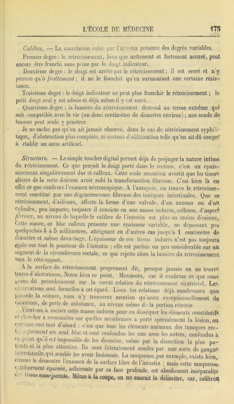 Calibre. — La coarctation subie par l'intestin présente des degrés variables. Premier degré : le rétrécissement, bien que nettement et fortement accusé, peut encore être franchi sans peine par le doigt indicateur. Deuxième degré : le doigt est arrêté par le rétrécissement ; il est serré et n'y pénètre qu’à frottement ; il ne le franchit qu’en surmontant une certaine résis- tance. Troisième degré : le doigt indicateur ne peut plus franchir le rétrécissement ; le petit doigt seul y est admis et déjà même il y est séri é. Quatrième degré : ia lumière du rétrécissement descend au terme extrême qui soit compatible avec la vie (un demi centimètre de diamètre environ) ; une sonde de trousse peut seule y pénétrer. Je ne sache pas qu’on ait jamais observé, dans le cas de rétrécissement syphili- tique, d’obstruction plus complète, ni surtout d’oblitération telle qu’on ait dû songer à établir un anus artificiel. Structure. — Le simple toucher digital permet déjà de préjuger la nature intime du rétrécissement. Ce que perçoit le doigt porté dans le rectum, c’est un épais- sissement singulièrement dur et calleux. Cette seule sensation avertit que les tissus altérés delà sorte doivent avoir subi la transformation fibreuse. C’est bien là en effet ce que confirme l’examen nécroscopique. A l’autopsie, on trouve le rétrécisse- ment constitué par une dégénérescence fibreuse des tuniques intestinales. Que ce rétrécissement, d’ailleurs, affecte la forme d’une valvule, d’un anneau ou d’un cylindre, peu importe; toujours il consiste en une masse indurée, calleuse, d’aspec1 fibreux, au niveau de laquelle le calibre de l’intestin est plus ou moins diminué. Cette masse, ce bloc calleux présente une épaisseur variable, ne dépassant pas quelquefois 4 à 5 millimètres, atteignant en d’autres éas jusqu’à 1 centimètre de diamètre et meme davantage, L’épaisseur de ces tissus indurés n’est pas toujours égale sur tout le pourtour de l’intestin ; elle est parfois un peu considérable sur un segment de la circonférence rectale, ce qui rejette alors la lumière du rétrécissement vers le côté opposé. A. la surface du rétrécissement proprement dit, presque jamais on ne trouve tiaces d ulcéiations. Notez bien ce point, Messieurs, car il confirme ce que nous aVons ^ précédemment sur la rareté relative du rétrécissement cicatriciel. Les o.>,d vations sont formelles à cet égard. Lisez les relations déjà nombreuses que P >. die la science, \ous n y trouverez mention qu’assez exceptionnellement de cicatrices, de perte de substance, au niveau même de la portion rétrécie. Vient-on à inciser cette masse indurée pour en disséquer les éléments constitutifs et chercher à reconnaître sur quelles membranes a porté spécialement la lésion, on cordiale ceci tout d’abord : c’est que tous les éléments normaux des tuniques rec- t s forment un seul bloc et sont confondus les uns avec les autres, confondus à ce point qu il est impossible de les dissocier, même par la dissection la plus pa- tiente et la plus attentive. Ils sont littéralement soudés par une sorte de gangue imeistitielle,qui semble les avoir fusionnés. La muqueuse,par exemple, existe bien comme le démontre l’examen de la surface libre de l’intestin ; mais cette muqueuse c;.ornement épaissie, adhérente par sa face profonde, est absolument inséparable C ' tissus sous-jacents. Même à la coupe, on ne saurait la délimiter, car, infiltrés