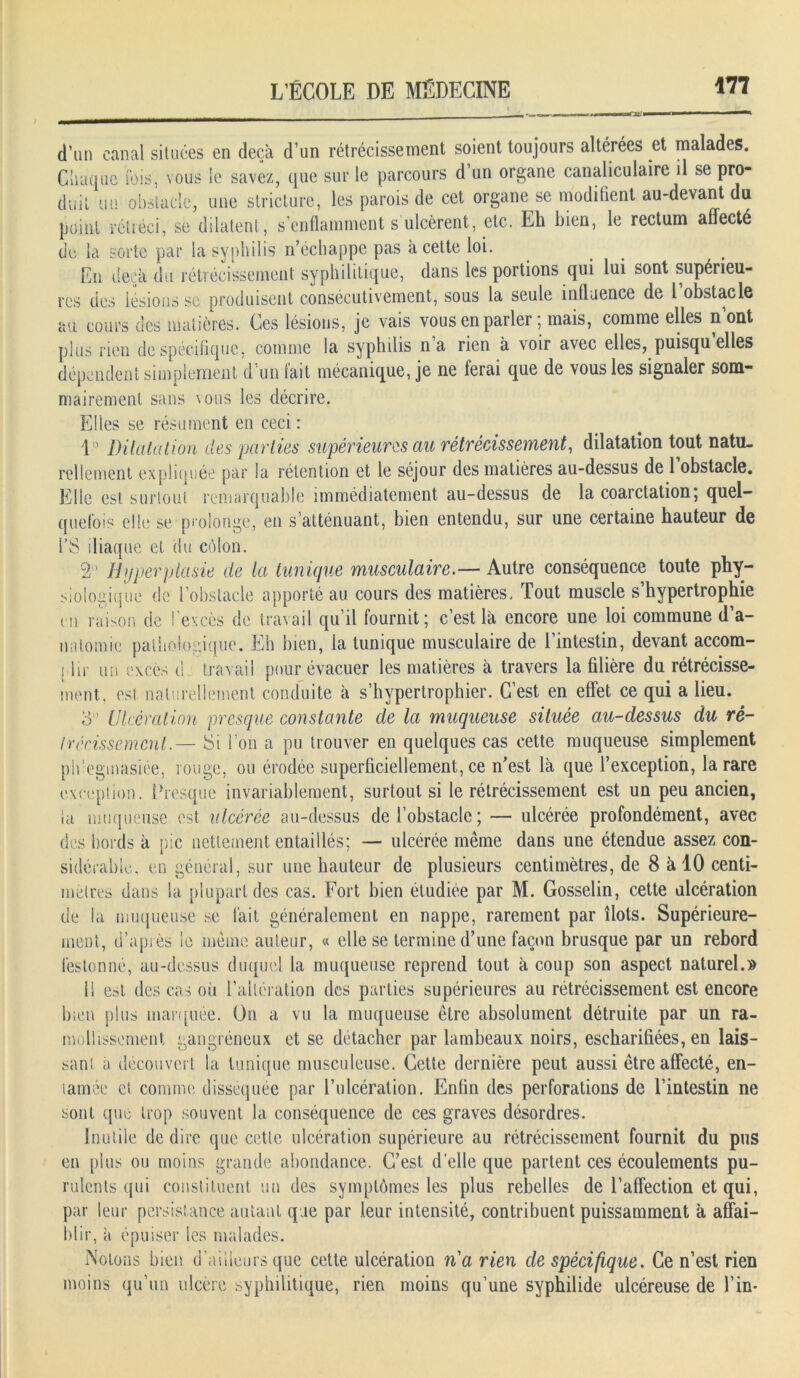 BoOt'l d’un canal situées en deçà d’un rétrécissement soient toujours altérées et malades. Chaque ibis, vous le savez, que sur le parcours d’un organe canaliculaire il se pro- duit un obstacle, une stricture, les parois de cet organe se modifient au-devant du point rétréci, se dilatent, s’enflamment s ulcèrent, etc. Eh bien, le rectum affecté de la sorte par la syphilis n’échappe pas à cette loi. En deçà du rétrécissement syphilitique, dans les portions qui lui sont supérieu- res des lésions se produisent consécutivement, sous la seule influence de 1 obstacle au cours des matières. Ces lésions, je vais vous en parler ; mais, comme elles n’ont plus rien de spécifique, comme la syphilis na rien à voir avec elles, puisqu elles dépendent simplement d’un fait mécanique, je ne ferai que de vous les signaler som- mairement sans nous les décrire. Elles se résument en ceci : 1° Dilatation des parties supérieures au rétrécissement, dilatation tout natu- rellement expliquée par la rétention et le séjour des matières au-dessus de l’obstacle. Elle est surtout remarquable immédiatement au-dessus de la coarctation; quel- quefois elle se prolonge, en s’atténuant, bien entendu, sur une certaine hauteur de l’S iliaque et du côlon. 2° Hyperplasie de la tunique musculaire.— Autre conséquence toute phy- siologique de l’obstacle apporté au cours des matières. Tout muscle s’hypertrophie en raison de l'excès de travail qu’il fournit; c’est là encore une loi commune d’a- natomie pathologique. Eh bien, la tunique musculaire de l’intestin, devant accom- plir un excès d travail pour évacuer les matières à travers la filière du rétrécisse- ment. est naturellement conduite à s’hypertrophier. C’est en effet ce qui a lieu. 3° Ulcération presque constante de la muqueuse située au-dessus du ré- trécissement.— Si l’on a pu trouver en quelques cas cette muqueuse simplement ph’egmasiée, rouge, ou érodée superficiellement, ce n’est là que l’exception, la rare exception. Presque invariablement, surtout si le rétrécissement est un peu ancien, la muqueuse est ulcérée au-dessus de l’obstacle; — ulcérée profondément, avec des bords à pic nettement entaillés; — ulcérée même dans une étendue assez con- sidérable, en général, sur une hauteur de plusieurs centimètres, de 8 à 10 centi- mètres dans la plupart des cas. Fort bien étudiée par M. Gosselin, cette ulcération de la muqueuse se fait généralement en nappe, rarement par îlots. Supérieure- ment, d’après le même auteur, « elle se termine d’une façon brusque par un rebord festonné, au-dessus duquel la muqueuse reprend tout à coup son aspect naturel.» 11 est des cas où l’altération des parties supérieures au rétrécissement est encore bien plus marquée. On a vu la muqueuse être absolument détruite par un ra- mollissement gangréneux et se détacher par lambeaux noirs, escharifiées, en lais- sant à découvert la tunique musculeuse. Cette dernière peut aussi être affecté, en- tamée et comme disséquée par l’ulcération. Enfin des perforations de l’intestin ne sont que trop souvent la conséquence de ces graves désordres. Inutile dédire que cette ulcération supérieure au rétrécissement fournit du pus en plus ou moins grande abondance. C’est d’elle que partent ces écoulements pu- rulents qui constituent un des symptômes les plus rebelles de l’affection et qui, par leur persistance autant que par leur intensité, contribuent puissamment à affai- blir, à épuiser les malades. Notons bien d'ailleurs que cette ulcération na rien de spécifique. Ce n’est rien moins qu’un ulcère syphilitique, rien moins qu’une syphilide ulcéreuse de l’in-