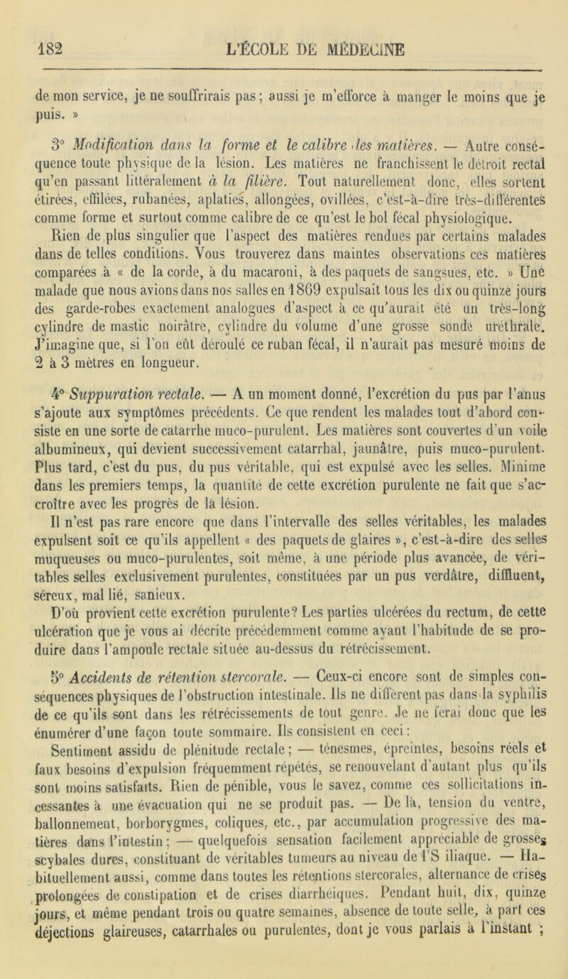 de mon service, je ne souffrirais pas; aussi je m’efforce à manger le moins que je puis. » 3° Modification dans la forme et le calibre des matières. — Autre consé- quence toute physique de la lésion. Les matières ne franchissent le détroit rectal qu’en passant littéralement à la filière. Tout naturellement donc, elles sortent étirées, effilées, rubanées, aplaties, allongées, ovillées, c’est-à-dire très-différentes comme forme et surtout comme calibre de ce qu’est le bol fécal physiologique. Rien de plus singulier que l’aspect des matières rendues par certains malades dans de telles conditions. Vous trouverez dans maintes observations ces matières comparées à « de la corde, à du macaroni, à des paquets de sangsues, etc. » Une malade que nous avions dans nos salles en 1869 expulsait tous les dix ou quinze jours des garde-robes exactement analogues d’aspect à ce qu'aurait été un très-long cylindre de mastic noirâtre, cylindre du volume d’une grosse sonde uréthrale. J’imagine que, si l’on eût déroulé ce ruban fécal, il n’aurait pas mesuré moins de 2 à 3 mètres en longueur. 4° Suppuration rectale. — A un moment donné, l’excrétion du pus par l’anus s’ajoute aux symptômes précédents. Ce que rendent les malades tout d’abord con- siste en une sorte de catarrhe muco-purulent. Les matières sont couvertes d'un voile albumineux, qui devient successivement catarrhal, jaunâtre, puis muco-purulent. Plus tard, c’est du pus, du pus véritable, qui est expulsé avec les selles. Minime dans les premiers temps, la quantité de cette excrétion purulente ne fait que s’ac- croître avec les progrès de la lésion. Il n’est pas rare encore que dans l’intervalle des selles véritables, les malades expulsent soit ce qu’ils appellent « des paquets de glaires », c’est-à-dire desselles muqueuses ou muco-purulentes, soit même, à une période plus avancée, de véri- tables selles exclusivement purulentes, constituées par un pus verdâtre, difUuent, séreux, mal lié, sanicux. D’où provient cette excrétion purulente? Les parties ulcérées du rectum, de cette ulcération que je vous ai décrite précédemment comme ayant l’habitude de se pro- duire dans l’ampoule rectale située au-dessus du rétrécissement. 5° Accidents de rétention stercorale. — Ceux-ci encore sont de simples con- séquences physiques de l’obstruction intestinale. Ils ne diffèrent pas dans la syphilis de ce qu’ils sont dans les rétrécissements de tout genre. Je ne ferai donc que les énumérer d’une façon toute sommaire. Ils consistent en ceci: Sentiment assidu de plénitude rectale; — ténesmes, épreintes, besoins réels et faux besoins d’expulsion fréquemment répétés, se renouvelant d’autant plus qu’ils sont moins satisfaits. Rien de pénible, vous le savez, comme ces sollicitations in- cessantes à une évacuation qui ne se produit pas. — De là, tension du venice, ballonnement, borborygmes, coliques, etc., par accumulation progressive des ma- tières dans l’intestin; — quelquefois sensation facilement appréciable de grosses scybales dures, constituant de véritables tumeurs au niveau de i’S iliaque. — Ha- bituellement aussi, comme dans toutes les rétentions stercorales, alternance de crises prolongées de constipation et de crises diarrhéiques. Pendant huit, dix, quinze jours, et même pendant trois ou quatre semaines, absence de toute selle, à part ces déjections glaireuses, catarrhales ou purulentes, dont je vous parlais à 1 instant ;