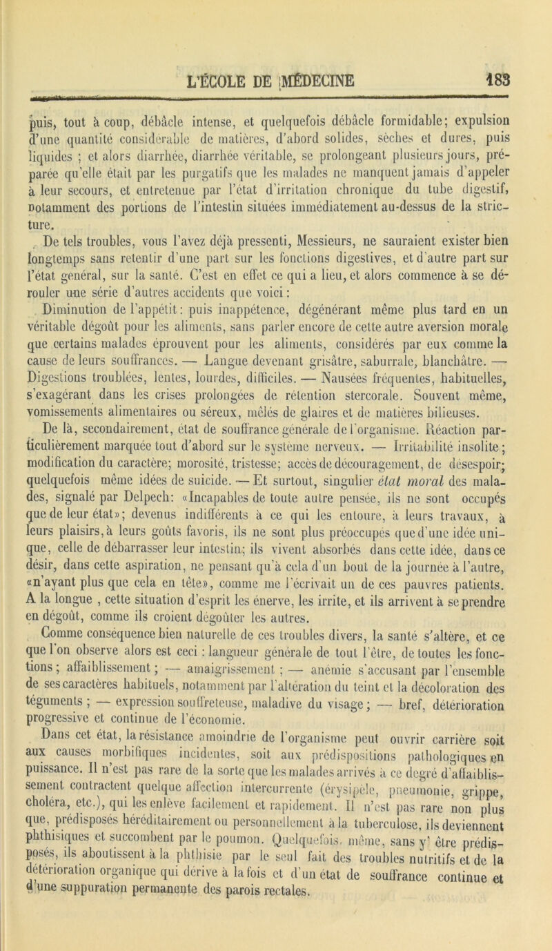 puis, tout à coup, débâcle intense, et quelquefois débâcle formidable; expulsion d’une quantité considérable de matières, d’abord solides, sèches et dures, puis liquides ; et alors diarrhée, diarrhée véritable, se prolongeant plusieurs jours, pré- parée quelle était par les purgatifs que les malades ne manquent jamais d’appeler à leur secours, et entretenue par l’état d’irritation chronique du tube digestif, notamment des portions de l’intestin situées immédiatement au-dessus de la strie— ture. De tels troubles, vous l’avez déjà pressenti, Messieurs, ne sauraient exister bien longtemps sans retentir d’une part sur les fonctions digestives, et d’autre part sur l’état général, sur la santé. C’est en effet ce qui a lieu, et alors commence à se dé- rouler une série d’autres accidents que voici : Diminution de l’appétit : puis inappétence, dégénérant même plus tard en un véritable dégoût pour les aliments, sans parler encore de cette autre aversion morale que certains malades éprouvent pour les aliments, considérés par eux comme la cause de leurs souffrances. — Langue devenant grisâtre, saburrale, blanchâtre. — Digestions troublées, lentes, lourdes, difficiles. — Nausées fréquentes, habituelles, s’exagérant dans les crises prolongées de rétention stercorale. Souvent même, vomissements alimentaires ou séreux, mêlés de glaires et de matières bilieuses. De là, secondairement, état de souffrance générale de l'organisme. Réaction par- ticulièrement marquée tout d’abord sur le système nerveux. — Irritabilité insolite; modification du caractère; morosité, tristesse; accès de découragement, de désespoir; quelquefois même idées de suicide. -—Et surtout, singulier état moral des mala- des, signalé par Delpech: «Incapables de toute autre pensée, ils ne sont occupés que de leur état» ; devenus indifférents à ce qui les entoure, à leurs travaux, à leurs plaisirs, à leurs goûts favoris, ils ne sont plus préoccupés que d’une idée uni- que, celle de débarrasser leur intestin; ils vivent absorbés dans cette idée, dans ce désir, dans cette aspiration, ne pensant qu’à cela d un bout de la journée à l’autre, «n’ayant plus que cela en tête», comme me l’écrivait un de ces pauvres patients. À la longue , cette situation d’esprit les énerve, les irrite, et ils arrivent à se prendre en dégoût, comme ils croient dégoûter les autres. Comme conséquence bien naturelle de ces troubles divers, la santé s’altère, et ce que 1 on observe alors est ceci : langueur générale de tout l’être, de toutes les fonc- tions ; affaiblissement ; — amaigrissement ; — anémie s'accusant par l’ensemble de ses caractères habituels, notamment par l’altération du teint et la décoloration des téguments ; — expression souffreteuse, maladive du visage; — bref, détérioration progressive et continue de l’économie. Dans cet état, la résistance amoindrie de l’organisme peut ouvrir carrière soit aux causes morbifiques incidentes, soit aux prédispositions pathologiques en puissance. Il n’est pas rare de la sorte que les malades arrivés à ce degré d’affaiblis- sement contractent quelque affection intercurrente (érysipèle, pneumonie, grippe, choléra, etc.), qui les enlève facilement et rapidement. Il n’est pas rare non plus que, prédisposés héréditairement ou personnellement à la tuberculose, ils deviennent phthisiques et succombent par le poumon. Quelquefois, même, sans y être prédis- posée, ils aboutissent à la phthisie par le seul fait des troubles nutritifs et de la détérioration organique qui dérivé à la fois et d’un état de souffrance continue et a une suppuration permanente des parois rectales.