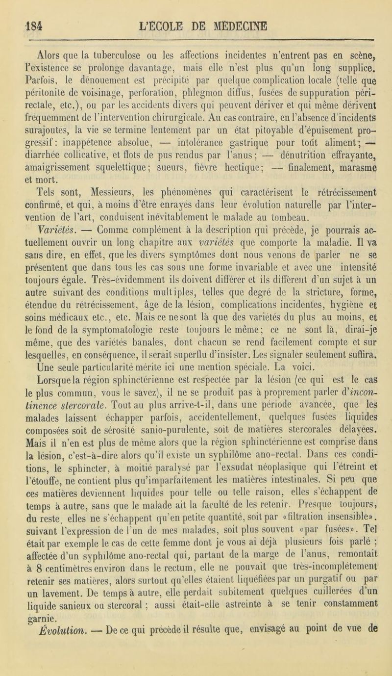 Alors que la tuberculose ou les affections incidentes n’entrent pas en scène? l’existence se prolonge davantage, mais elle n’est plus qu’un long supplice. Parfois, le dénouement est précipité par quelque complication locale (telle que péritonite de voisinage, perforation, phlegmon diffus, fusées de suppuration péri- rectale, etc.), ou par les accidents divers qui peuvent dériver et qui même dérivent fréquemment de l’intervention chirurgicale. Au cas contraire, en l’absence d incidents surajoutes, la vie se termine lentement par un état pitoyable d’épuisement pro- gressif : inappétence absolue, — intolérance gastrique pour tout aliment; — diarrhée collicative, et flots de pus rendus par l’anus ; — dénutrition effrayante, amaigrissement squelettique; sueurs, fièvre hectique; — finalement, marasme et mort. Tels sont, Messieurs, les phénomènes qui caractérisent le rétrécissement confirmé, et qui, à moins d’être enrayés dans leur évolution naturelle par l’inter- vention de l’art, conduisent inévitablement le malade au tombeau. Variétés. — Gomme complément à la description qui précède, je pourrais ac- tuellement ouvrir un long chapitre aux variétés que comporte la maladie. Il va sans dire, en effet, que les divers symptômes dont nous venons de parler ne se présentent que dans tous les cas sous une forme invariable et avec une intensité toujours égale. Très-évidemment ils doivent différer et ils diffèrent d’un sujet à un autre suivant des conditions multiples, telles que degré de la stricture, forme, étendue du rétrécissement, âge delà lésion, complications incidentes, hygiène et soins médicaux etc., etc. Mais ce nesont là que des variétés du plus au moins, et le fond de la symptomatologie reste toujours le même; ce ne sont là, dirai-je même, que des variétés banales, dont chacun se rend facilement compte et sur lesquelles, en conséquence, il serait superflu d’insister. Les signaler seulement suffira. Une seule particularité mérite ici une mention spéciale. La voici. Lorsque la région sphinctérienne est respectée par la lésion (ce qui est le cas le plus commun, vous le savez), il ne se produit pas à proprement parler d'incon- tinence stercorale. Tout au plus arrive-t-il, dans une période avancée, que les malades laissent échapper parfois, accidentellement, quelques fusées liquides composées soit de sérosité sanio-purulente, soit de matières stercorales délayées. Mais il n’en est plus de môme alors que la région sphinctérienne est comprise dans la lésion, c’est-à-dire alors qu’il existe un syphilôme ano-rectal. Dans ces condi- tions, le sphincter, à moitié paralysé par l’exsudât néoplasique qui l’étreint et l’étouffe, ne contient plus qu’imparfaitement les matières intestinales. Si peu que ces matières deviennent liquides pour telle ou telle raison, elles s’échappent de temps à autre, sans que le malade ait la faculté de les retenir. Presque toujours, du reste, elles ne s’échappent qu’en petite quantité, soit par «filtration insensible», suivant l’expression de l un de mes malades, soit plus souvent «par fusées». Tel était par exemple le cas de cette femme dont je vous ai déjà plusieurs lois parlé ; affectée d’un syphilôme ano-rectal qui, partant de la marge de 1 anus, remontait à 8 centimètres environ dans le rectum, elle ne pouvait que très-incomplètement retenir ses matières, alors surtout qu’elles étaient liquéfiées par un purgatif ou par un lavement. De temps à autre, elle perdait subitement quelques cuillerées d’un liquide sanieux ou stercoral ; aussi était-elle astreinte à se tenir constamment garnie. Évolution. — De ce qui précède il résulte que, envisagé au point de vue de