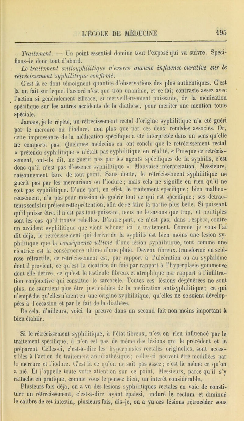 Traitement. — Un point essentiel domine tout l’exposé qui va suivre. Spéci- fions-! e donc tout d’abord. Le traitement antisyphilitique n exerce aucune influence curative sur le rétrécissement syphilitique confirmé. C’est là ce dont témoignent quantité d’observations des plus authentiques. C’est là un fait sur lequel l’accord n’est que trop unanime, et ce fait contraste assez avec l’action si généralement efficace, si merveilleusement puissante, de la médication spécifique sur les autres accidents de la diathèse, pour mériter une mention toute spéciale. Jamais, je le répète, un rétrécissement rectal d’origine syphilitique n’a été guéri par le mercure ou l’iodure, non plus que par ces deux remèdes associés. Or, cette impuissance de la médication spécifique a été interprétée dans un sens qu’elle ne comporte pas. Quelques médecins en ont conclu que le rétrécissement rectal « prétendu syphilitique » n’était pas syphilitique en réalité. « Puisque ce rétrécis- sement, ont-ils dit, ne guérit pas par les agents spécifiques de la syphilis, c’est donc qu’il n’est pas d’essence syphilitique ». Mauvaise interprétation, Messieurs, raisonnement faux de tout point. Sans doute, le rétrécissement syphilitique ne guérit pas par les mercuriaux ou l’iodure ; mais cela ne signifie en rien qu’il ne soit pas syphilitique. D’une part, en effet, le traitement spécifique ; bien malheu- reusement, n’a pas pour mission de guérir tout ce qui est spécifique ; ses détrac- teurs seuls lui prêtent cette prétention, afin de se faire la partie plus belle. Si puissant qu’il puisse être, il n’est pas tout-puissant, nous ne le savons que trop, et multiples sont les cas qu’il trouve rebelles. D’autre part, ce n’est pas, dans 1 espèce, contre un accident syphilitique que vient échouer ici le traitement. Comme je vous l’ai dit déjà, le rétrécissement qui dérive de la syphilis est bien moins une lésion sy- philitique que la conséquence ultime d’une lésion syphilitique, tout comme une cicatrice est la conséquence ultime d’une plaie. Devenu fibreux, transformé en sclé- rose rétractile, ce rétrécissement est, par rapport à l’ulcération ou au syphilôme dont il provient, ce qu’est la cicatrice du foie par rapport à l’hyperplasie gommeuse dont elle dérive, ce qu’est le testicule fibreux et atrophique par rapport à l’infiltra- tion conjonctive qui constitue le sarcocèle. Toutes ces lésions dégénérées ne sont plus, ne sauraient plus être justiciables de la médication antisyphilitique; ce qui n’empêche qu’elles n’aient eu une origine syphilitique, qu’elles ne se soient dévelop- pées à l’occasion et par le fait de la diathèse. De cela, d’ailleurs, voici la preuve dans un second fait non moins important à bien établir. Si le rétrécissement syphilitique, à l’état fibreux, n’est en rien influencé par le traitement spécifique, il n’en est pas de même des lésions qui le précèdent et le préparent. Celles-ci, c’est-à-dire les hyperplasies rectales originelles, sont acces- sibles à l’action du traitement anlidialhésique; celles-ci peuvent être modifiées par le mercure et l’iodure. C’est là ce qu’on ne sait pas assez; c’est là même ce qu’on & nié. Et j’appelle toute votre attention sur ce point, Messieurs, parce qu’il s’y ra.tache en pratique, comme vous le pensez bien, un intérêt considérable. Plusieurs fois déjà, on a vu des lésions syphilitiques rectales en voie de consti- tuer un rétrécissement, c’est-à-dire ayant épaissi, induré le rectum et diminué le calibre de cet intestin, plusieurs fois, dis-je, on a vu ces lésions rétrocéder sous