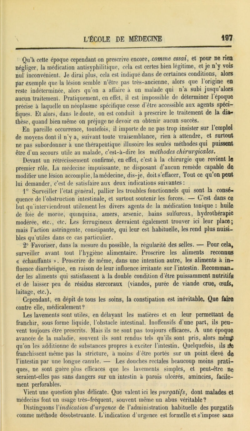 Qu’à cette époque cependant on prescrive encore, comme essai, et pour ne riett négliger, la médication antisyphilitique, cela est certes bien légitime, et je n y vois nul inconvénient. Je dirai plus, cela est indiqué dans de certaines conditions, alors par exemple que la lésion semble n’être pas très-ancienne, alors que 1 origine en reste indéterminée, alors qu’on a affaire à un malade qui n a subi jusqu alors aucun traitement. Pratiquement, en effet, il est impossible de déterminer 1 époque précise à laquelle un néoplasme spécifique cesse d’être accessible aux agents spéci- fiques. Et alors, dans le cloute, on est conduit à prescrire le traitement de la dia- thèse, quand bien même on préjuge ne devoir en obtenir aucun succès. En pareille occurrence, toutefois, il importe de ne pas trop insister sur 1 emploi de moyens dont il n’y a, suivant toute vraisemblance, rien à attendre, et surtout ne pas subordonner à une thérapeutique illusoire les seules méthodes qui puissent être d’un secours utile au malade, c’est-à-dire les méthodes chirurgicales. Devant un rétrécissement confirmé, en effet, c’est à la chirurgie que revient le premier rôle. La médecine impuissante, ne disposant d’aucun remède capable de modifier une lésion accomplie, la médecine, dis-je, doit s’effacer, Tout ce qu’on peut lui demander, c’est de satisfaire aux deux indications suivantes : 1° Surveiller l’état général, pallier les troubles fonctionnels qui sont la consé- quence de l’obstruction intestinale, et surtout soutenir les forces. — C’est dans ce but qu’interviendront utilement les divers agents de la médication tonique : huile de foie de morue, quinquina, amers, arsenic, bains sulfureux, hydrothérapie modérée, etc., etc. Les ferrugineux devraient également trouver ici leur place; mais l’action astringente, constipante, qui leur est habituelle, les rend plus nuisi- bles qu’utiles dans ce cas particulier. 2° Favoriser, dans la mesure du possible, la régularité des selles. — Pour cela, surveiller avant tout l’hygiène alimentaire. Proscrire les aliments reconnus « échauffants ». Proscrire de même, dans une intention autre, les aliments à in- fluence diarrhéique, en raison de leur influence irritante sur l’intestin. Recomman- der les aliments qui satisfassent à la double condition d’être puissamment nutritifs et de laisser peu de résidus stercoraux (viandes, purée de viande crue, œufs, laitage, etc.). Cependant, en dépit de tous les soins, la constipation est inévitable. Que faire contre elle, médicalement? Les lavements sont utiles, en délayant les matières et en leur permettant de franchir, sous forme liquide, l’obstacle intestinal. Inoffensifs d’une part, ils peu- vent toujours être prescrits. Mais ils ne sont pas toujours efficaces. A une époque avancée de la maladie, souvent ils sont rendus tels qu’ils sont pris, alors mênqp qu’on les additionne de substances propres à exciter l’intestin. Quelquefois, ils rie franchissent même pas la stricture, à moins d être portés sur un point élevé de l’intestin par une longue canule. — Les douches rectales beaucoup moins prati- ques, ne sont guère plus efficaces que les lavements simples, et peut-être ne seraient-elles pas sans dangers sur un intestin à parois ulcérés, amincies, facile- ment perforables. Vient une question plus délicate. Que valent ici les purgatifs, dont malades et médecins font un usage très-fréquent, souvent même un abus véritable? Distinguons Xindication d’urgence de l’administration habituelle des purgatifs comme méthode désobstruante. L’indication d’urgence est formelle et s’impose sans