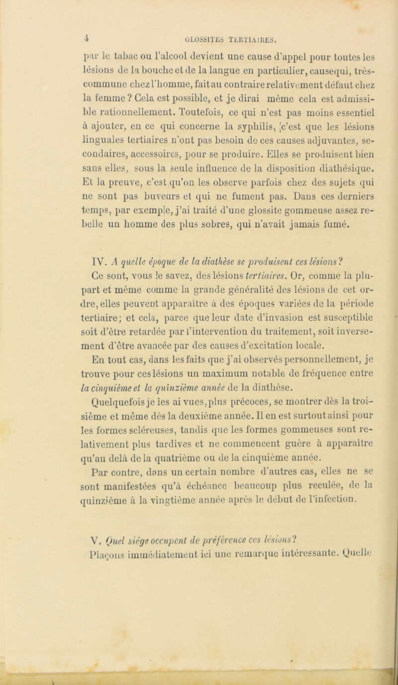 GLOSSITES TLRTIAI11ES. ï par le tabac ou l’alcool devient une cause d’appel pour toutes les lésions de la bouche et de la langue en particulier, causequi, très- commune chez l’homme, fait au contraire relativement défaut chez la femme? Cela est possible, et je dirai môme cela est admissi- ble rationnellement. Toutefois, ce qui n’est pas moins essentiel à ajouter, en ce qui concerne la syphilis, [c’est que les lésions linguales tertiaires n’ont pas besoin do ces causes adjuvantes, se- condaires, accessoires, pour se produire. Elles se produisent bien sans elles, sous la seule influence de la disposition diatliésique. Et la preuve, c’est qu’on les observe parfois chez des sujets qui ne sont pas buveurs et qui ne fument pas. Dans ces derniers temps, par exemple, j’ai traité d’une glossite gommeuse assez re- belle un homme des plus sobres, qui n’avait jamais fumé. 1Y. A quelle époque de la diathèse se produisent ces lésions? Ce sont, vous le savez, des lésions tertiaires. Or, comme la plu- part et même comme la grande généralité des lésions de cet or- dre, elles peuvent apparaître à des époques variées de la période tertiaire; et cela, parce que leur date d’invasion est susceptible soit d’être retardée par l’intervention du traitement, soit inverse- ment d'être avancée par des causes d’excitation locale. En tout cas, dans les faits que j’ai observés personnellement, je trouve pour ces lésions un maximum notable de fréquence entre la cinquième et la quinzième année de la diathèse. Quelquefois je les ai vues, plus précoces, se montrer dès la troi- sième et même dès la deuxième année. Il en est surtout ainsi pour les formes scléreuses, tandis que les formes gommeuses sont re- lativement plus tardives et ne commencent guère à apparaître qu’au delà de la quatrième ou de la cinquième année. Par contre, dans un certain nombre d’autres cas, elles ne se sont manifestées qu’à échéance beaucoup plus reculée, de la quinzième à la vingtième année après le début de l’infection. V. Quel siège occupent de préférence ces lésions ? Plaçons immédiatement ici une remarque intéressante. Quelle