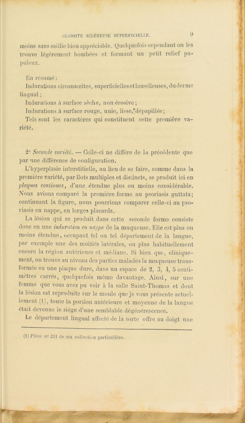 moins sans saillie bien appréciable. Quelquefois cependant on les trouve légèrement bombées et formant un petit relief pa- puleux. En résumé : Indurations circonscrites, superficielles etlaroelleuses,dudei me lingual ; Indurations tà surface sèche, non érosive ; Indurations à surface rouge, unie, lisse,'Mépapillée; Tels sont les caractères qui constituent cette première va- riété. 2° Seconde variété. —• Celle-ci ne diffère de la précédente que par une différence de configuration. L’hyperplasie interstitielle, au lieu de se faire, comme dans la première variété, par îlots multiples et distincts, se produit ici en plaques continues, d’une étendue plus ou moins considérable. Nous avions comparé la première forme au psoriasis guttata; continuant la figure, nous pourrions comparer celle-ci au pso- riasis en nappe, en larges placards. La lésion qui se produit dans cette seconde forme consiste donc en une induration en nappe de la muqueuse. Elle est plus ou moins étendue, occupant tel ou tel département de la langue, par exemple une des moitiés latérales, ou plus habituellement encore la région antérieure et médiane. Si bien que, clinique- ment, on trouve au niveau des parties malades la muqueuse trans- formée en une plaque dure, dans un espace de 2, 3, 4, 5 centi- mètres carrés, quelquefois même davantage. Ainsi, sur une femme que vous avez pu voir à la salle Saint-Thomas et dont la lésion est reproduite sur le moule que je vous présente actuel- lement (l), toute la portion antérieure et moyenne de la langue était devenue le siège d’une semblable dégénérescence. Le département lingual affecté de la sorte offre au doigt une (1) Picce n° 221 de ma collection particulière.