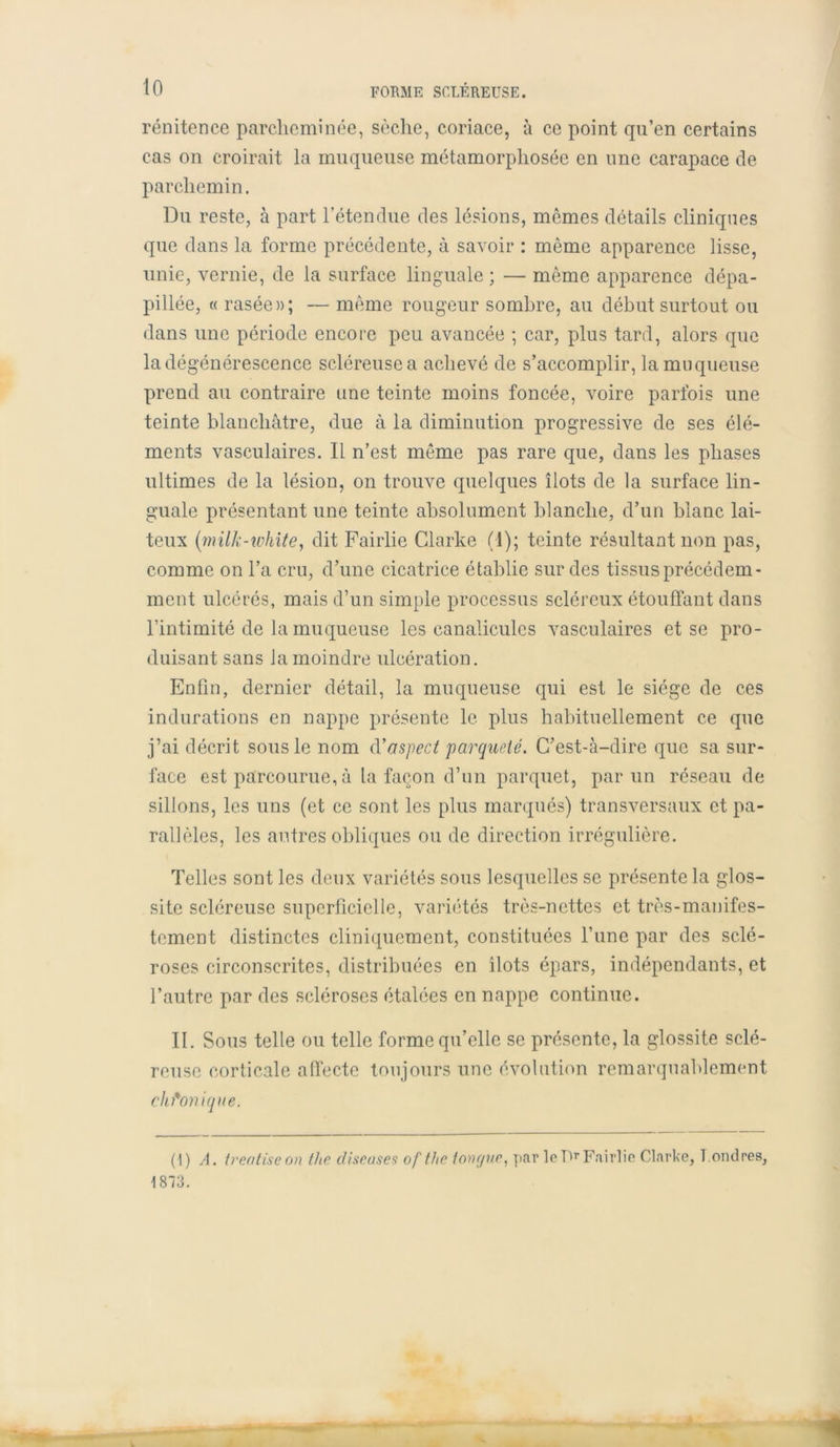 rénitence parcheminée, sèche, coriace, à ce point qu’en certains cas on croirait la muqueuse métamorphosée en une carapace de parchemin. Du reste, à part l’étendue des lésions, mêmes détails cliniques que dans la forme précédente, à savoir : même apparence lisse, unie, vernie, de la surface linguale ; — même apparence dépa- pillée, « rasée»; — même rougeur sombre, au début surtout ou dans une période encore peu avancée ; car, plus tard, alors que la dégénérescence scléreuse a achevé de s’accomplir, la muqueuse prend au contraire une teinte moins foncée, voire parfois une teinte blanchâtre, due à la diminution progressive de ses élé- ments vasculaires. Il n’est même pas rare que, dans les phases ultimes de la lésion, on trouve quelques îlots de la surface lin- guale présentant une teinte absolument blanche, d’un blanc lai- teux (milk-white, dit Fairlie Clarke (1); teinte résultant non pas, comme on l’a cru, d’une cicatrice établie sur des tissus précédem- ment ulcérés, mais d’un simple processus scléreux étouffant dans l’intimité de la muqueuse les canaliculcs vasculaires et se pro- duisant sans la moindre ulcération. Enfin, dernier détail, la muqueuse qui est le siège de ces indurations en nappe présente le plus habituellement ce que j’ai décrit sous le nom d'aspect parqueté. C’est-à-dire que sa sur- face est parcourue, à ta façon d’un parquet, par un réseau de sillons, les uns (et ce sont les plus marqués) transversaux et pa- rallèles, les autres obliques ou de direction irrégulière. Telles sont les deux variétés sous lesquelles se présente la glos- site scléreuse superficielle, variétés très-nettes et très-manifes- tement distinctes cliniquement, constituées l’une par des sclé- roses circonscrites, distribuées en îlots épars, indépendants, et l’autre par des scléroses étalées en nappe continue. II. Sous telle ou telle forme qu’elle se présente, la glossite sclé- reuse corticale affecte toujours une évolution remarquablement chronique. (1) A. treatiseon the diseuses ofthe longue, par le Pr Fairlie Clarke, Londres, 1873.