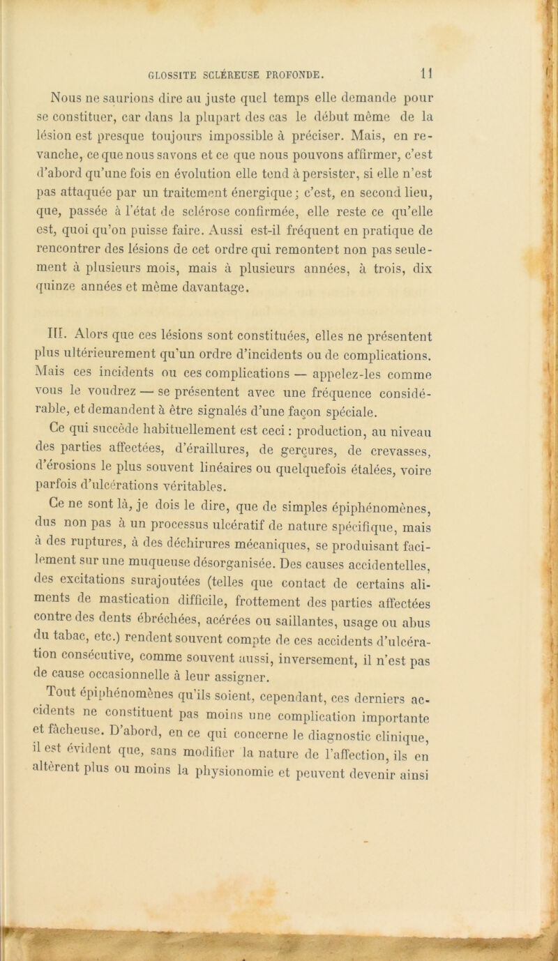 Nous ne saurions dire au juste quel temps elle demande pour se constituer, car dans la plupart des cas le début môme de la lésion est presque toujours impossible à préciser. Mais, en re- vanche, ce que nous savons et ce que nous pouvons affirmer, c’est d’abord qu’une fois en évolution elle tend à persister, si elle n’est pas attaquée par un traitement énergique; c’est, en second lieu, que, passée à l’état de sclérose confirmée, elle reste ce qu’elle est, quoi qu’on puisse faire. Aussi est-il fréquent en pratique de rencontrer des lésions de cet ordre qui remontent non pas seule- ment à plusieurs mois, mais à plusieurs années, à trois, dix quinze années et même davantage. IIÎ. Alors que ces lésions sont constituées, elles ne présentent plus ultérieurement qu’un ordre d’incidents ou de complications. Mais ces incidents ou ces complications — appelez-les comme vous le voudrez — se présentent avec une fréquence considé- rable, et demandent à être signalés d’une façon spéciale. Ce qui succède habituellement est ceci : production, au niveau des parties affectées, d’éraillures, de gerçures, de crevasses, d érosions le plus souvent linéaires ou quelquefois étalées, voire parfois d’ulcérations véritables. Ce ne sont là, je dois le dire, que de simples épiphénomènes, dus non pas à un processus ulcératif de nature spécifique, mais a des ruptures, à des déchirures mécaniques, se produisant faci- lement sur une muqueuse désorganisée. Des causes accidentelles, des excitations surajoutées (telles que contact de certains ali- ments de mastication difficile, frottement des parties affectées contre des dents ébréchées, acérées ou saillantes, usage ou abus du tabac, etc.) rendent souvent compte de ces accidents d’ulcéra- tion consécutive, comme souvent aussi, inversement, il n’est pas de cause occasionnelle à leur assigner. Tout épiphénomènes qu’ils soient, cependant, ces derniers ac- cidents ne constituent pas moins une complication importante et fâcheuse. D’abord, en ce qui concerne le diagnostic clinique, dest évident que, sans modifier la nature de l’affection, ils en altèrent plus ou moins la physionomie et peuvent devenir ainsi