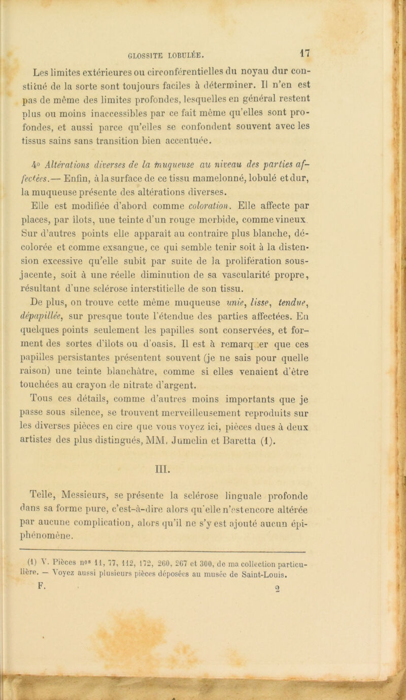 Les limites extérieures ou circonférentielles du noyau dur con- stitué de la sorte sont toujours faciles à déterminer. Il n’en est pas de même des limites profondes, lesquelles en général restent plus ou moins inaccessibles par ce fait môme qu’elles sont pro- fondes, et aussi parce qu’elles se confondent souvent avec les tissus sains sans transition bien accentuée. 4° Altérations diverses de la tnuqueuse au niveau des parties af- fectées.— Enfin, àlasurfacede ce tissu mamelonné, lobulé etdur, la muqueuse présente des altérations diverses. Elle est modifiée d’abord comme coloration. Elle affecte par places, par îlots, une teinte d’un rouge morbide, comme vineux Sur d’autres points elle apparaît au contraire plus blanche, dé- colorée et comme exsangue, ce qui semble tenir soit à la disten- sion excessive qu’elle subit par suite de la prolifération sous- jacente, soit à une réelle diminution de sa vascularité propre, résultant d’une sclérose interstitielle de son tissu. De plus, on trouve cette même muqueuse unie, lisse, tendue, dépapillée, sur presque toute l’étendue des parties affectées. En quelques points seulement les papilles sont conservées, et for- ment des sortes d’ilots ou d’oasis. Il est à remarq er que ces papilles persistantes présentent souvent (je ne sais pour quelle raison) une teinte blanchâtre, comme si elles venaient d’être touchées au crayon de nitrate d’argent. Tous ces détails, comme d’autres moins importants que je passe sous silence, se trouvent merveilleusement reproduits sur les diverses pièces en cire que vous voyez ici, pièces dues à deux artistes des plus distingués, MM, Jumelin et Baretta (I). III. Telle, Messieurs, se présente la sclérose linguale profonde dans sa forme pure, c’est-à-dire alors qu’elle n’est encore altérée par aucune complication, alors qu’il ne s’y est ajouté aucun épi- phénomène. (1) V. Pièces nos i1> 172, 2G0, 2G7 et 300, de ma collection particu- lière. — 'N oyez aussi plusieurs pièces déposées au musée de Saint-Louis. F. o