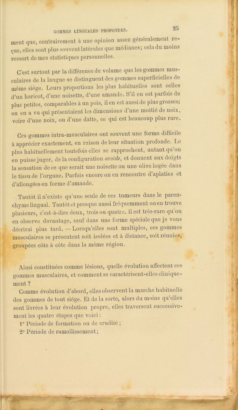 ment que, contrairement à une opinion assez généralement re- çue elles sont plus souvent latérales que médianes; cela du moins ressort de mes statistiques personnelles. C’est surtout par la différence de volume que les gommes mus- culaires de la langue se distinguent des gommes superficielles de même siège. Leurs proportions les plus habituelles sont celles d’un haricot, d’une noisette, d’une amande. S il en est paifois de plus petites, comparables à un pois, il en est aussi de plus grosses; on en a vu qui présentaient les dimensions d une moitié de noix, voire d’une noix, ou d une datte, ce qui est beaucoup plus laie. Ces gommes intra-musculaires ont souvent une forme difficile à apprécier exactement, en raison de leur situation profonde. Le plus habituellement toutefois elles se rapprochent, autant qu’on en puisse juger, delà configuration ovoïde, et donnent aux doigts la sensation de ce que serait une noisette ou une olive logée dans le tissu de l’organe. Parfois encore on en rencontre d’aplaties et d’allongées en forme d’amande. Tantôt il n’existe qu’une seule de ces tumeurs dans le paren- chyme lingual. Tantôt et presque aussi fréquemment on en trouve plusieurs, c’est-à-dire deux, irois ou quatre. 11 est très-rare qu’on en observe davantage, sauf dans une forme spéciale que je vous décrirai plus tard. — Lorsqu’elles sont multiples, ces gommes musculaires se présentent soit isolées et à distance, soit réunies, groupées côte à côte dans la même région. Ainsi constituées comme lésions, quelle évolution affectent ces gommes musculaires, et comment se caractérisent-elles clinique- ment ? Comme évolution d’abord, elles observent la marche habituelle des gommes de tout siège. Et de la sorte, alors du moins qu elles sont livrées à leur évolution propre, elles traversent successive- ment les quatre étapes que voici ; 1° Période de formation ou de crudité ; 2° Période de ramollissement ;