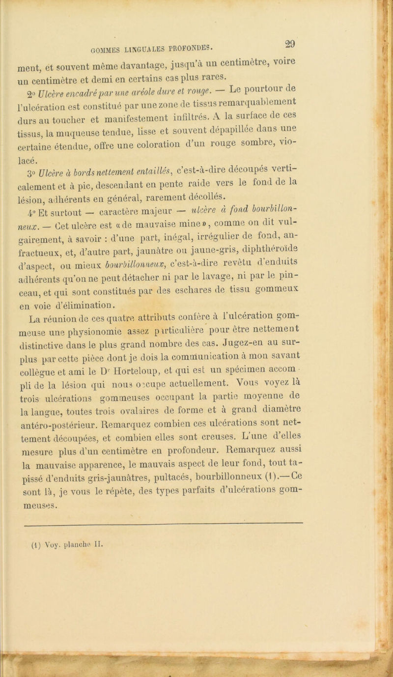 ment, et souvent même davantage, jusqu’à un centimètre, voire un centimètre et demi en certains cas plus laies. 2» Ulcère encadré par une aréole dure et rouge. — Le pourtour de l’ulcération est constitué par une zone de tissus remarquablement durs au toucher et manifestement infiltrés. A la surface de ces tissus, la muqueuse tendue, lisse et souvent dépapillée dans une certaine étendue, offre une coloration d’un rouge sombre, vio- lcLCô 3° Ulcère à bords nettement entaillés, c’est-à-dire découpés verti- calement et à pic, descendant en pente raide vers le fond de la lésion, adhérents en général, rarement décollés. 4° Et surtout — caractère majeur — ulcère à fond bourbillon- neux. — Cet ulcère est «de mauvaise mine», comme on dit vul- gairement, à savoir : d’une part, inégal, irrégulier de fond, an- fractueux, et, d’autre part, jaunâtre ou jaune-gris, diphtheroide d’aspect, ou mieux bourbillonneux, c’est-à-dire revêtu d enduits adhérents qu’on ne peut détacher ni par le lavage, ni par le pin- ceau, et qui sont constitués par des eschares de tissu gommeux en voie d’élimination. La réunion de ces quatre attributs confère à 1 ulcération gom- meuse une physionomie assez particulière pour être nettement distinctive dans le plus grand nombre des cas. Jugez-en au sui- plus par cette pièce dont je dois la communication à mon savant collègue et ami le D1' Horteloup, et qui est un spécimen accom pli de la lésion qui nous oicupe actuellement. Vous voyez là trois ulcérations gommeuses occupant la partie moyenne de la langue, toutes trois ovalaires de forme et à grand diamètre antéro-postérieur. Remarquez combien ces ulcérations sont net- tement découpées, et combien elles sont creuses. L une d elles mesure plus d’un centimètre en profondeur. Remarquez aussi la mauvaise apparence, le mauvais aspect de leur fond, tout ta- pissé d’enduits gris-jaunâtres, pultacés, bourbillonneux (I).—Ce sont là, je vous le répète, des types parfaits d’ulcérations gom- meuses. (i) Voy. planche II.