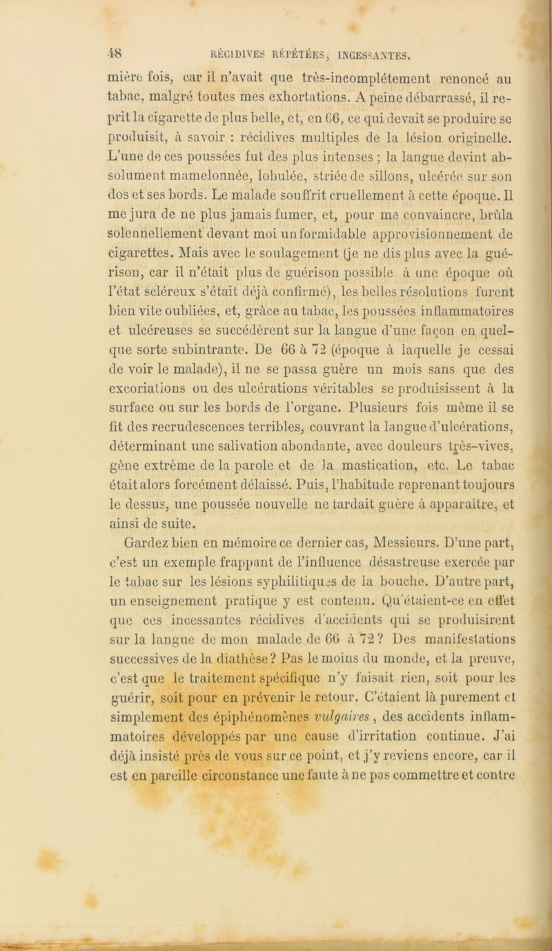 mi ère fois, car il n’avait que très-incomplètement renoncé au tabac, malgré toutes mes exhortations. A peine débarrassé, il re- prit la cigarette de plus belle, et, en G6, ce qui devait se produire se produisit, à savoir : récidives multiples de la lésion originelle. L’une de ces poussées fut des plus intenses ; la langue devint ab- solument mamelonnée, lobulée, striée de sillons, ulcérée sur son dos et ses bords. Le malade souffrit cruellement à cette époque. Il me jura de ne plus jamais fumer, et, pour me convaincre, brûla solennellement devant moi un formidable approvisionnement de cigarettes. Mais avec le soulagement (je 11e dis plus avec la gué- rison, car il n’était plus de guérison possible à une époque où l’état scléreux s’était déjà confirmé), les belles résolutions furent bien vite oubliées, et, grâce au tabac, les poussées inQammatoires et ulcéreuses se succédèrent sur la langue d’une façon en quel- que sorte subintrante. De 06 à 72 (époque à laquelle je cessai de voir le malade), il 11e se passa guère un mois sans que des excoriations ou des ulcérations véritables se produisissent à la surface ou sur les bords de l’organe. Plusieurs fois même il se fit des recrudescences terribles, couvrant la langue d’ulcérations, déterminant une salivation abondante, avec douleurs très-vives, gène extrême de la parole et de la mastication, etc. Le tabac était alors forcément délaissé. Puis, rhabitude reprenant toujours le dessus, une poussée nouvelle ne tardait guère à apparaître, et ainsi de suite. Gardez bien en mémoire ce dernier cas, Messieurs. D’une part, c’est un exemple frappant de l’influence désastreuse exercée par le tabac sur les lésions syphilitiques de la bouche. D’autre part, un enseignement pratique y est contenu. Qu’étaient-ce en effet que ces incessantes récidives d’accidents qui se produisirent sur la langue démon malade de 6G à 72? Des manifestations successives de la diathèse? Pas le moins du monde, et la preuve, c’est que le traitement spécifique n’y faisait rien, soit pour les guérir, soit pour en prévenir le retour. C’étaient là purement et simplement des épiphénomènes vulgaires , des accidents inflam- matoires développés par une cause d’irritation continue. J'ai déjà insisté près de vous sur ce point, et j’y reviens encore, car il est en pareille circonstance une faute à ne pas commettre et contre