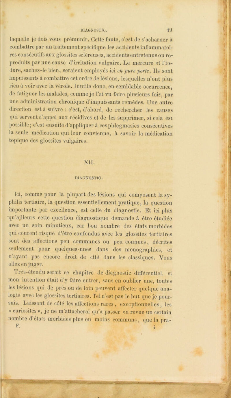 laquelle je dois vous prémunir. Cette faute, c’est de s’acharner à combattre par un traitement spécifique les accidents inflammatoi- res consécutifs aux glossites scléreuses, accidents entretenus ou re- produits par une cause d’irritation vulgaire. Le mercure et l’io- dure, sachez-le bien, seraient employés ici en pure perte. Ils sont impuissants à combattre cet ordre de lésions, lesquelles n’ont plus rien à voir avec la vérole. Inutile donc, en semblable occurrence, de fatiguer les malades, comme je l’ai vu faire plusieurs fois, par une administration chronique d’impuissants remèdes. Une autre direction est à suivre : c’est, d’abord, de rechercher les causes qui servent d’appel aux récidives et de les supprimer, si cela est possible; c’est ensuite d’appliquer à cesphlegmasies consécutives la seule médication qui leur convienne, à savoir la médication topique des glossites vulgaires. XII. DIAGNOSTIC. Ici, comme pour la plupart des lésions qui composent la sy- philis tertiaire, la question essentiellement pratique, la question importante par excellence, est celle du diagnostic. Et ici plus -qu’ajlleurs cette question diagnostique demande à être étudiée avec un soin minutieux, car bon nombre des états morbides qui courent risque d’être confondus avec les glossites tertiaires sont des affections peu communes ou peu connues, décrites seulement pour quelques-unes dans des monographies, et n ayant pas encore droit de cité dans les classiques. Vous allez en juger. Très-étendu serait ce chapitre de diagnostic différentiel, si mon intention était d’y faire entrer, sans en oublier une, toutes les lésions qui de près ou de loin peuvent affecter quelque ana- logie avec les glossites tertiaires. Tel n’est pas le but que je pour- suis. Laissant de côté les affections rares , exceptionnelles, les a curiosités », je ne m’attacherai qu’à passer en revue un certain nombre d’états morbides plus ou moins communs, que la pra- I