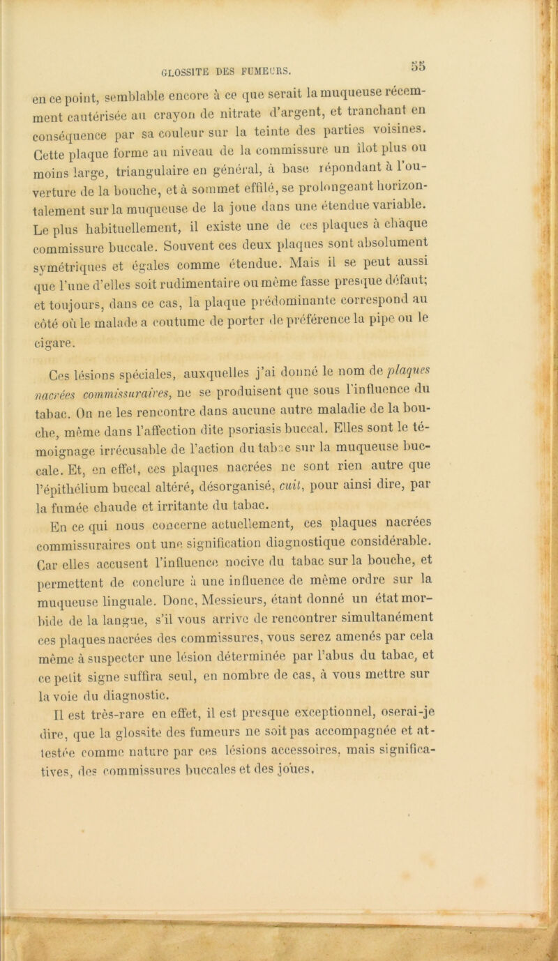 GL0SS1TE DES FUMEURS. en ce point, semblable encore à ce que serait la muqueuse récem- ment cautérisée au crayon de nitrate d’argent, et tranchant en conséquence par sa couleur sur la teinte des parties voisines. Cette plaque forme au niveau de la commissure, un îlot plus ou moins large, triangulaire en général, à base répondant à l’ou- verture de la bouche, et à sommet effilé, se prolongeant horizon- talement sur la muqueuse de la joue dans une étendue variable. Le plus habituellement, il existe une de ces plaques à chaque commissure buccale. Souvent ces deux plaques sont absolument symétriques et égales comme étendue. Mais il se peut aussi que l’une d’elles soit rudimentaire ou même fasse presque défaut; et toujours, dans ce cas, la plaque prédominante correspond au côté où le malade a coutume de porter de préférence la pipe ou le cigare. Ces lésions spéciales, auxquelles j’ai donné le nom de plaques ■nacrées commissuraives, ne se produisent que sous 1 influence du tabac. On ne les rencontre dans aucune autre maladie de la bou- che, même dans l’affection dite psoriasis buccal. Elles sont le té- moignage irrécusable de l’action dutabnc sur la muqueuse buc- cale. Et, en effet, ces plaques nacrées ne sont rien autre que l’épithélium buccal altéré, désorganisé, cuit, pour ainsi dire, par la fumée chaude et irritante du tabac. En ce qui nous concerne actuellement, ces plaques nacrées commissuraircs ont une signification diagnostique considérable. Car elles accusent l’influence nocive du tabac sur la bouche, et permettent de conclure à une influence de même ordre sur la muqueuse linguale. Donc, Messieurs, étant donné un état mor- bide de la langue, s’il vous arrive de rencontrer simultanément ces plaques nacrées des commissures, vous serez amenés par cela même à suspecter une lésion déterminée par l’abus du tabac, et ce petit signe suffira seul, en nombre de cas, à vous mettre sur la voie du diagnostic. Il est très-rare en effet, il est presque exceptionnel, oserai-je dire, que la glossite des fumeurs ne soit pas accompagnée et at- testée comme nature par ces lésions accessoires, mais significa- tives, des commissures buccales et des joues.