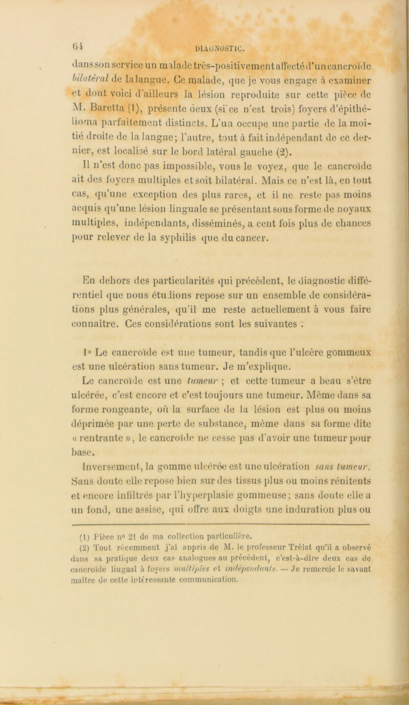 Üi dans son service un malade très-positivement affecté d’un cancroide bilatéral de la langue. Ce malade, que je vous engage à examiner et dont voici d’ailleurs la lésion reproduite sur cette pièce de M. Baretta (I), présente deux (si ce n’est trois) foyers d’épithé- lioma parfaitement distincts. L’un occupe une partie de la moi- tié droite de la langue; l’autre, tout à fait indépendant de ce der- nier, est localisé sur le bord latéral gauche (2). Il n’est donc pas impossible, vous le voyez, que le cancroide ait des foyers multiples et soit bilatéral. Mais ce n’est là, en tout cas, qu’une exception des plus rares, et il ne reste pas moins acquis qu’une lésion linguale se présentant sous forme de noyaux multiples, indépendants, disséminés, a cent fois plus de chances pour relever de la syphilis que du cancer. En dehors des particularités qui précèdent, le diagnostic diffé- rentiel que nous étudions repose sur un ensemble de considéra- tions plus générales, qu’il me reste actuellement à vous faire connaître. Ces considérations sont les suivantes ; 1° Le cancroide est une tumeur, tandis que l’ulcère gommeux est une ulcération sans tumeur. Je m’explique. Le cancroide est une tumeur ; et cette tumeur a beau s’ètre ulcérée, c’est encore et c’est toujours une tumeur. Même dans sa forme rongeante, où la surface de la lésion est plus ou moins déprimée par une perte de substance, même dans sa forme dite « rentrante », le cancroide ne cesse pas d’avoir une tumeur pour base. Inversement, la gomme ulcérée est une ulcération sans tumeur. Bans doute elle repose bien sur des tissus plus ou moins rénitents et encore infiltrés par l’hyperplasie gommeuse ; sans doute (die a un fond, une assise, qui offre aux doigts une induration plus ou (1) Pièce n° 21 de ma collection particulière. (2) Tout récemment j’ai appris de M. le professeur Trélat qu’il a observé dans sa pratique deux cas analogues au précédent, c’est-à-dire deux cas de cancroide lingual à foyers multiples et indépendants. — Je remercie le savant maître de. cette intéressante communication.