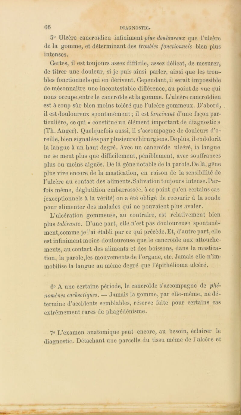 5° Ulcère cancroïdien infiniment plus douloureux que l’iilcère de la gomme, et déterminant des troubles fonctionnels bien plus intenses. Certes, il est toujours assez difficile, assez délicat, de mesurer, de titrer une douleur, si je puis ainsi parler, ainsi que les trou- bles fonctionnels qui en dérivent. Cependant, il serait impossible de méconnaître une incontestable différence, au point de vue qui nous occupe,entre le cancroïde et la gomme. L’ulcère cancroïdien est à coup sûr bien moins toléré que l’ulcère gommeux. D’abord, il est douloureux spontanément ; il est lancinant d’une façon par- ticulière, ce qui « constitue un élément important de diagnostic» (Th. Anger). Quelquefois aussi, il s’accompagne de douleurs d’o- reille, bien signalées par plusieurs chirurgiens. Déplus, il endolorit la langue à un haut degré. Avec un cancroïde ulcéré, ia langue ne se meut plus que difficilement, péniblement, avec souffrances plus ou moins aiguës. De là gêne notable de la parole.De là, gène plus vive encore de la mastication, en raison de la sensibilité de l’ulcère au contact des aliments.Salivation toujours intense.Par- fois même, déglutition embarrassée, à ce point qu’en certains cas (exceptionnels à la vérité) on a été obligé de recourir à la sonde pour alimenter des malades qui ne pouvaient plus avaler. L’ulcération gommeuse, au contraire, est relativement bien plus tolérante. D’une part, elle n’est pas douloureuse spontané- ment,comme je l’ai établi par ce qui précède. Et, d’autre part, elle est infiniment moins douloureuse que le cancroïde aux attouche- ments, au contact des aliments et des boissons, dans la mastica- tion, la parole,les mouvements de l’organe, etc. Jamais elle n’im- mobilise la langue au même degré que l’épithélioma ulcéré. 6° A une certaine période, le cancroïde s’accompagne de phé- nomènes cachectiques. — Jamais la gomme, par elle-même, ne dé- termine d’accidents semblables, réserve faite pour certains cas extrêmement rares de phagédénisme. 7° L’examen anatomique peut encore, au besoin, éclairer le diagnostic. Détachant une parcelle du tissu même de 1 ulcère et