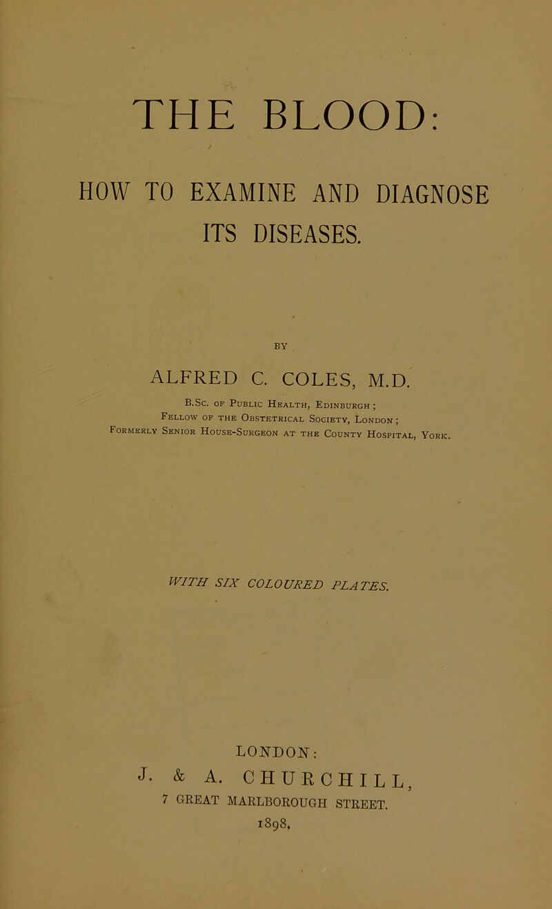 HOW TO EXAMINE AND DIAGNOSE ITS DISEASES. BY ALFRED C. COLES, M.D. B.Sc. OF Public Health, Edinburgh ; Fellow of the Obstetrical Society, London ; Formerly Senior House-Surgeon at the County Hospital, York. WITH SIX COLOURED ELATES, LONDOR: J- & A. CHURCHILL, 7 GREAT MARLBOROUGH STREET. 1898.