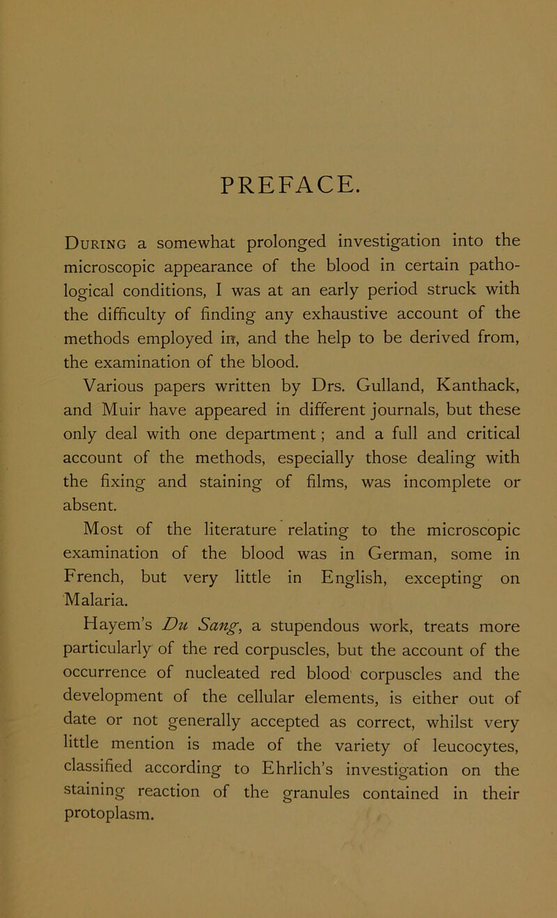 PREFACE. During a somewhat prolonged investigation into the microscopic appearance of the blood in certain patho- logical conditions, I was at an early period struck with the difficulty of finding any exhaustive account of the methods employed in, and the help to be derived from, the examination of the blood. Various papers written by Drs. Gulland, Kanthack, and Muir have appeared in different journals, but these only deal with one department; and a full and critical account of the methods, especially those dealing with the fixing and staining of films, was incomplete or absent. Most of the literature relating to the microscopic examination of the blood was in German, some in French, but very little in English, excepting on Malaria. Hayem’s Du Sang, a stupendous work, treats more particularly of the red corpuscles, but the account of the occurrence of nucleated red blood corpuscles and the development of the cellular elements, is either out of date or not generally accepted as correct, whilst very little mention is made of the variety of leucocytes, classified according to Ehrlich’s investigation on the staining reaction of the granules contained in their protoplasm.