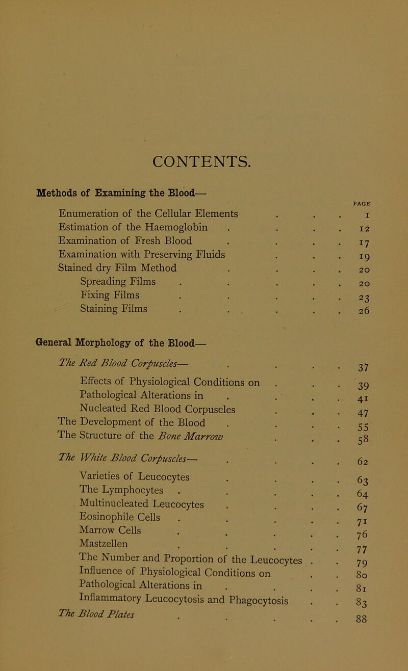 CONTENTS. Methods of Examining the Blood— PAGE Enumeration of the Cellular Elements . . . i Estimation of the Haemoglobin . . . . 12 Examination of Fresh Blood . . . . 17 Examination with Preserving Fluids . . *19 Stained dry Film Method . . . . 20 Spreading Films . . . . . 20 Fixing Films . . . . . 23 Staining Films . . , . . . 26 General Morphology of the Blood— The Red Blood Corpuscles— . . • • 37 Effects of Physiological Conditions on . • • 39 Pathological Alterations in . . . -41 Nucleated Red Blood Corpuscles . , .47 The Development of the Blood . , • • 55 The Structure of the Bone Marrow . . .58 The White Blood Corpuscles— . . . . 62 Varieties of Leucocytes . . . . 63 The Lymphocytes . . ... 64 Multinucleated Leucocytes . . . . 67 Eosinophile Cells . . . . . 71 Marrow Cells , . . . . 76 Mastzellen . . _ _ The Number and Proportion of the Leucocytes . . 75 Influence of Physiological Conditions on . . 80 Pathological Alterations in . . . . 81 Inflammatory Leucocytosis and Phagocytosis . . 83 The Blood Plates . 00