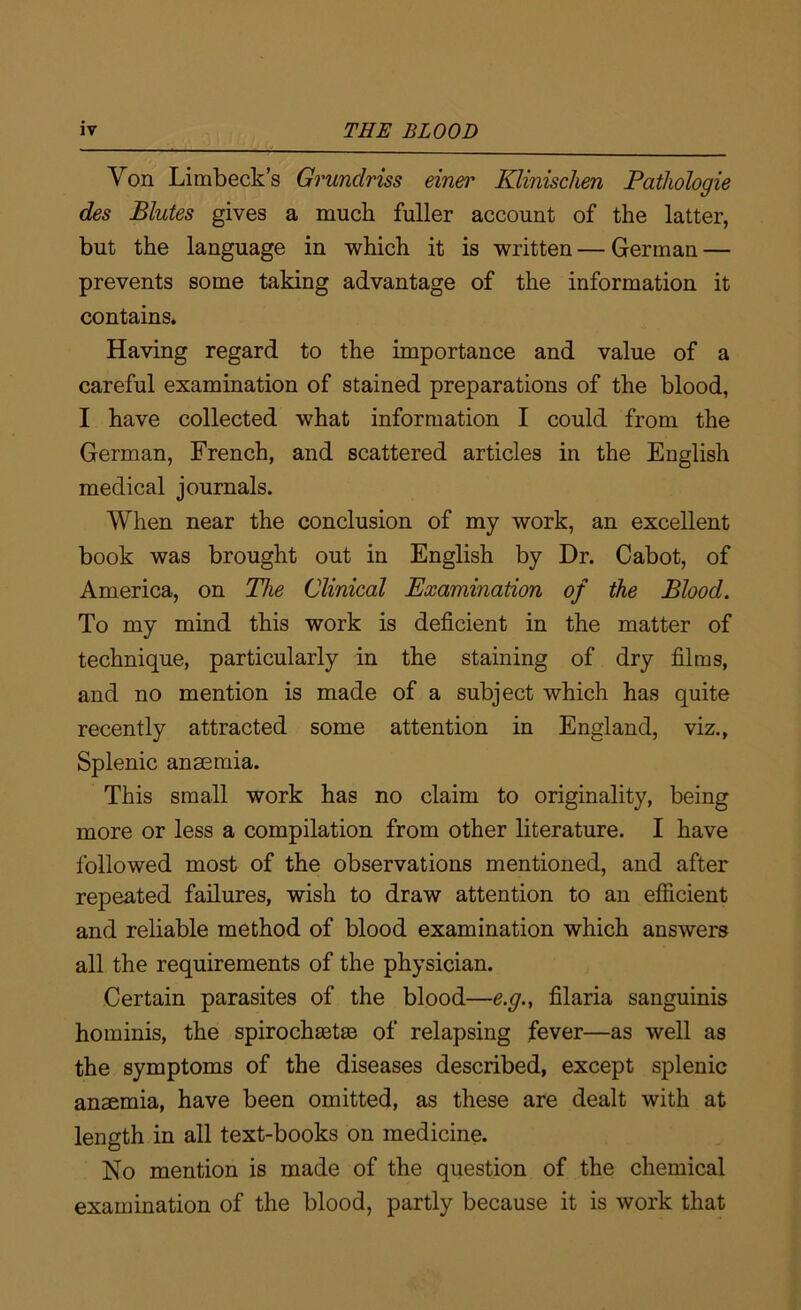 Von Limbeck’s Grunclriss einer Klinisclien Patliologie des Blutes gives a much fuller account of the latter, but the language in which it is written — German — prevents some taking advantage of the information it contains. Having regard to the importance and value of a careful examination of stained preparations of the blood, I have collected what information I could from the German, French, and scattered articles in the English medical journals. When near the conclusion of my work, an excellent book was brought out in English by Dr. Cabot, of America, on The Clinical Examination of the Blood. To my mind this work is deficient in the matter of technique, particularly in the staining of dry films, and no mention is made of a subject which has quite recently attracted some attention in England, viz., Splenic anaemia. This small work has no claim to originality, being more or less a compilation from other literature. I have followed most of the observations mentioned, and after repeated failures, wish to draw attention to an efficient and reliable method of blood examination which answers all the requirements of the physician. Certain parasites of the blood—e.g., filaria sanguinis hominis, the spirochsetas of relapsing fever—as well as the symptoms of the diseases described, except splenic anaemia, have been omitted, as these are dealt with at length in all text-books on medicine. No mention is made of the question of the chemical examination of the blood, partly because it is work that