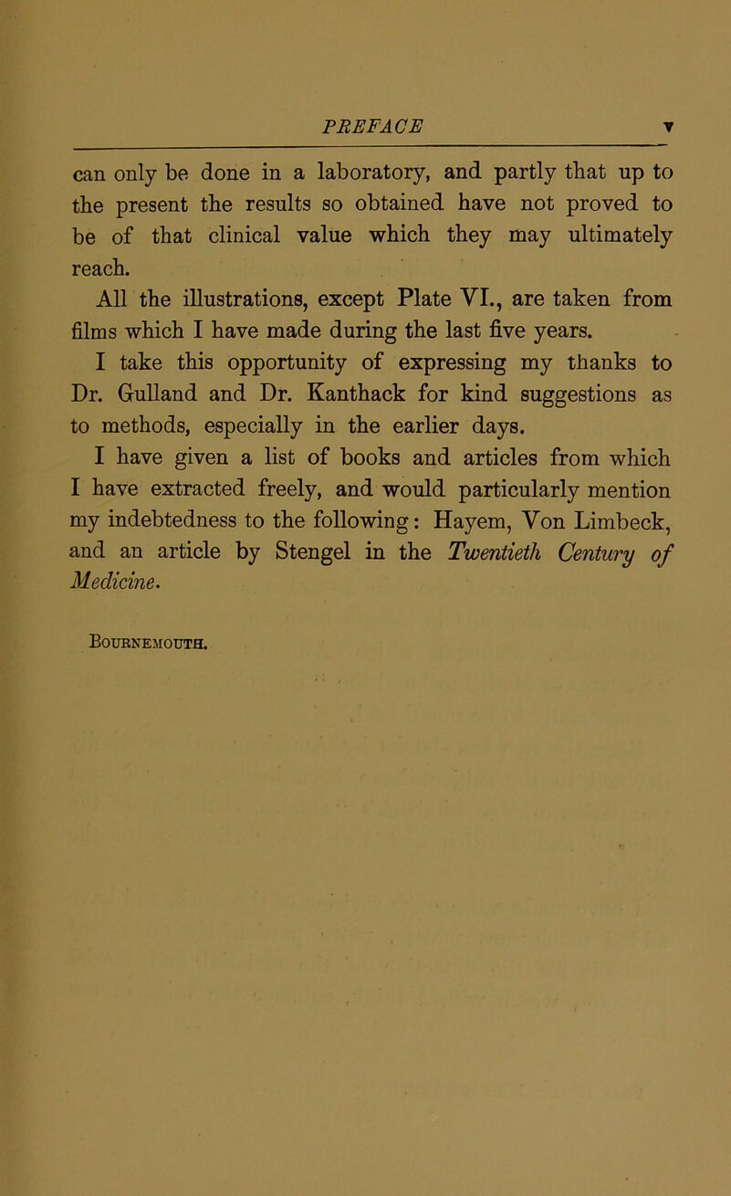 can only be done in a laboratory, and partly that up to the present the results so obtained have not proved to be of that clinical value which they may ultimately reach. All the illustrations, except Plate VI., are taken from films which I have made during the last five years. I take this opportunity of expressing my thanks to Dr. Gulland and Dr. Kanthack for kind suggestions as to methods, especially in the earlier days. I have given a list of books and articles from which I have extracted freely, and would particularly mention my indebtedness to the following: Hayem, Von Limbeck, and an article by Stengel in the Twentieth Century of Medicine. Bournemouth.